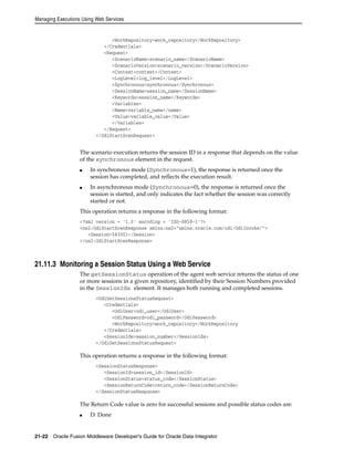 Managing Executions Using Web Services 
<WorkRepository>work_repository</WorkRepository> 
</Credentials> 
<Request> 
<ScenarioName>scenario_name</ScenarioName> 
<ScenarioVersion>scenario_version</ScenarioVersion> 
<Context>context</Context> 
<LogLevel>log_level</LogLevel> 
<Synchronous>synchronous</Synchronous> 
<SessionName>session_name</SessionName> 
<Keywords>session_name</Keywords> 
<Variables> 
<Name>variable_name</name> 
<Value>variable_value</Value> 
</Variables> 
</Request> 
</OdiStartScenRequest> 
The scenario execution returns the session ID in a response that depends on the value 
of the synchronous element in the request. 
■ In synchronous mode (Synchronous=1), the response is returned once the 
session has completed, and reflects the execution result. 
■ In asynchronous mode (Synchronous=0), the response is returned once the 
session is started, and only indicates the fact whether the session was correctly 
started or not. 
This operation returns a response in the following format: 
<?xml version = '1.0' encoding = 'ISO-8859-1'?> 
<ns2:OdiStartScenResponse xmlns:ns2="xmlns.oracle.com/odi/OdiInvoke/"> 
<Session>543001</Session> 
</ns2:OdiStartScenResponse> 
21.11.3 Monitoring a Session Status Using a Web Service 
The getSessionStatus operation of the agent web service returns the status of one 
or more sessions in a given repository, identified by their Session Numbers provided 
in the SessionIds element. It manages both running and completed sessions. 
<OdiGetSessionsStatusRequest> 
<Credentials> 
<OdiUser>odi_user</OdiUser> 
<OdiPassword>odi_password</OdiPassword> 
<WorkRepository>work_repository</WorkRepository 
</Credentials> 
<SessionIds>session_number</SessionIds> 
</OdiGetSessionsStatusRequest> 
This operation returns a response in the following format: 
<SessionStatusResponse> 
<SessionId>session_id</SessionId> 
<SessionStatus>status_code</SessionStatus> 
<SessionReturnCode>return_code</SessionReturnCode> 
</SessionStatusResponse> 
The Return Code value is zero for successful sessions and possible status codes are: 
■ D: Done 
21-22 Oracle Fusion Middleware Developer's Guide for Oracle Data Integrator 
 
