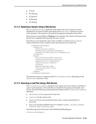 Managing Executions Using Web Services 
Running Integration Processes 21-23 
■ E: Error 
■ M: Warning 
■ Q: Queued 
■ R: Running 
■ W: Waiting 
21.11.4 Restarting a Session Using a Web Service 
The invokeRestartSess operation of the agent web service restarts a session 
identified by its session number (provided in the SessionID element) in a given 
work repository. The session is executed by the agent providing the web service. 
Only sessions in status Error or Waiting can be restarted. The session will resume from 
the last non-completed task (typically, the one in error). 
Note that you can change the value of the variables or use the KeepVariables 
boolean element to reuse variables values from the previous session run. 
<invokeRestartSessRequest> 
<Credentials> 
<OdiUser>odi_user</OdiUser> 
<OdiPassword>odi_password</OdiPassword> 
<WorkRepository>work_repository</WorkRepository> 
</Credentials> 
<Request> 
<SessionID>session_number</SessionID> 
<Synchronous>synchronous</Synchronous> 
<KeepVariables>0|1</KeepVariables> 
<LogLevel>log_level</LogLevel> 
<Variables> 
<Name>variable_name</name> 
<Value>variable_value</Value> 
</Variables> 
</Request> 
</invokeRestartSessRequest> 
This operation returns a response similar to InvokeStartScen, depending on the 
Synchronous element’s value. 
21.11.5 Executing a Load Plan Using a Web Service 
The invokeStartLoadPlan operation of the agent web service starts a Load Plan in 
a given work repository. The Load Plan is executed by the agent providing the web 
service. Note the following concerning the parameters of the invokeStartLoadPlan 
operation: 
■ OdiPassword: Use a password in clear text. 
■ Context: Use the context code. 
■ Keywords: If you use several keywords, enter a comma separated list of 
keywords. 
■ Name: Use the fully qualified name for variables: GLOBAL.variable_name or 
PROJECT_CODE.variable_name 
The following shows the format of the OdiStartLoadPlanRequest. 
<OdiStartLoadPlanRequest> 
 