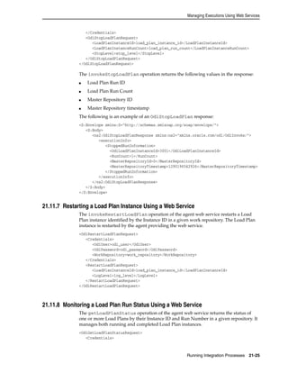 Managing Executions Using Web Services 
Running Integration Processes 21-25 
</Credentials> 
<OdiStopLoadPlanRequest> 
<LoadPlanInstanceId>load_plan_instance_id</LoadPlanInstanceId> 
<LoadPlanInstanceRunCount>load_plan_run_count</LoadPlanInstanceRunCount> 
<StopLevel>stop_level</StopLevel> 
</OdiStopLoadPlanRequest> 
</OdiStopLoadPlanRequest> 
The invokeStopLoadPlan operation returns the following values in the response: 
■ Load Plan Run ID 
■ Load Plan Run Count 
■ Master Repository ID 
■ Master Repository timestamp 
The following is an example of an OdiStopLoadPlan response: 
<S:Envelope xmlns:S="http://schemas.xmlsoap.org/soap/envelope/"> 
<S:Body> 
<ns2:OdiStopLoadPlanResponse xmlns:ns2="xmlns.oracle.com/odi/OdiInvoke/"> 
<executionInfo> 
<StoppedRunInformation> 
<OdiLoadPlanInstanceId>3001</OdiLoadPlanInstanceId> 
<RunCount>1</RunCount> 
<MasterRepositoryId>0</MasterRepositoryId> 
<MasterRepositoryTimestamp>1290196542926</MasterRepositoryTimestamp> 
</StoppedRunInformation> 
</executionInfo> 
</ns2:OdiStopLoadPlanResponse> 
</S:Body> 
</S:Envelope> 
21.11.7 Restarting a Load Plan Instance Using a Web Service 
The invokeRestartLoadPlan operation of the agent web service restarts a Load 
Plan instance identified by the Instance ID in a given work repository. The Load Plan 
instance is restarted by the agent providing the web service. 
<OdiRestartLoadPlanRequest> 
<Credentials> 
<OdiUser>odi_user</OdiUser> 
<OdiPassword>odi_password</OdiPassword> 
<WorkRepository>work_repository</WorkRepository> 
</Credentials> 
<RestartLoadPlanRequest> 
<LoadPlanInstanceId>load_plan_instance_id</LoadPlanInstanceId> 
<LogLevel>log_level</LogLevel> 
</RestartLoadPlanRequest> 
</OdiRestartLoadPlanRequest> 
21.11.8 Monitoring a Load Plan Run Status Using a Web Service 
The getLoadPlanStatus operation of the agent web service returns the status of 
one or more Load Plans by their Instance ID and Run Number in a given repository. It 
manages both running and completed Load Plan instances. 
<OdiGetLoadPlanStatusRequest> 
<Credentials> 
 