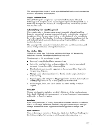 This feature simplifies the use of native sequences in all expressions, and enables cross 
references when using such sequences. 
Support for Natural Joins 
Oracle Data Integrator now provides support for the Natural join, defined at 
technology level. This join does not require any join expression to be specified, and is 
handled by the engine that processes it. This engine matches automatically columns 
with the same name. 
Automatic Temporary Index Management 
When creating joins or filters on source tables, it is possible to have Oracle Data 
Integrator automatically generate temporary indexes for optimizing the execution of 
these joins or filters. The user selects the type of index that needs to be created in the 
list of index types for the technology. Knowledge modules automatically generate the 
code for handling indexes creation before executing the join and filters as well as 
deletion after usage. 
This feature provides automated optimization of the joins and filters execution, and 
enables better performances for integration interfaces. 
xxxv 
New Interface Editor 
The interface editor, used to create the integration interfaces, has been entirely 
redesigned to use the JDeveloper diagramming framework. 
The advantages of this new diagram include: 
■ Improved look and feel and better user experience 
■ Support for graphical options on diagram objects. For example, compact and 
expanded view can be used for better readability. 
■ Thumbnail and zoom in/out is supported on the sources and flow diagram to 
navigate large diagrams. 
■ Multiple source columns can be dropped directly onto the target datastore for 
faster mapping. 
■ Target mapping table is improved. Mapping properties (Position, Indicator, Name 
and Mapping expression) can be displayed selectively and sorted. 
■ Sources, targets, filters, joins can be selected and edited directly in the flow 
diagram. 
Quick-Edit 
The new interface editor includes a new Quick-Edit tab to edit the interface diagram 
faster. Quick-Edit displays these components in a tabular form, supports mass-updates 
and intuitive keyboard navigation. 
Auto fixing 
When saving an interface or clicking the error button from the interface editor toolbar, 
a list of all the design errors in the interface is displayed with meaningful messages 
and tips. Automated fixes are suggested and can be applied with a single click. 
Code Simulation 
When performing an execution of design-time objects from the Oracle Data Integrator 
Studio (for example, when running an interface, a procedure, a package or a 
 