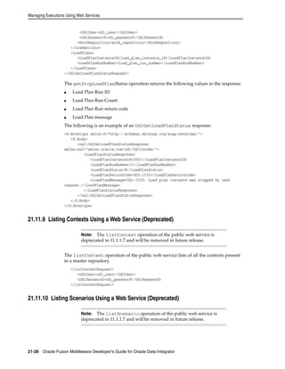 Managing Executions Using Web Services 
<OdiUser>odi_user</OdiUser> 
<OdiPassword>odi_password</OdiPassword> 
<WorkRepository>work_repository</WorkRepository> 
</Credentials> 
<LoadPlans> 
<LoadPlanInstanceId>load_plan_instance_id</LoadPlanInstanceId> 
<LoadPlanRunNumber>load_plan_run_number</LoadPlanRunNumber> 
</LoadPlans> 
</OdiGetLoadPlanStatusRequest> 
The getStopLoadPlanStatus operation returns the following values in the response: 
■ Load Plan Run ID 
■ Load Plan Run Count 
■ Load Plan Run return code 
■ Load Plan message 
The following is an example of an OdiGetLoadPlanStatus response: 
<S:Envelope xmlns:S="http://schemas.xmlsoap.org/soap/envelope/"> 
<S:Body> 
<ns2:OdiGetLoadPlanStatusResponse 
xmlns:ns2="xmlns.oracle.com/odi/OdiInvoke/"> 
<LoadPlanStatusResponse> 
<LoadPlanInstanceId>3001</LoadPlanInstanceId> 
<LoadPlanRunNumber>1</LoadPlanRunNumber> 
<LoadPlanStatus>E</LoadPlanStatus> 
<LoadPlanReturnCode>ODI-1530</LoadPlanReturnCode> 
<LoadPlanMessage>ODI-1530: Load plan instance was stopped by user 
request.</LoadPlanMessage> 
</LoadPlanStatusResponse> 
</ns2:OdiGetLoadPlanStatusResponse> 
</S:Body> 
</S:Envelope> 
21.11.9 Listing Contexts Using a Web Service (Deprecated) 
Note: The listContext operation of the public web service is 
deprecated in 11.1.1.7 and will be removed in future release. 
The listContext operation of the public web service lists of all the contexts present 
in a master repository. 
<listContextRequest> 
<OdiUser>odi_user</OdiUser> 
<OdiPassword>odi_password</OdiPassword> 
<listContextRequest> 
21.11.10 Listing Scenarios Using a Web Service (Deprecated) 
Note: The listScenario operation of the public web service is 
deprecated in 11.1.1.7 and will be removed in future release. 
21-26 Oracle Fusion Middleware Developer's Guide for Oracle Data Integrator 
 