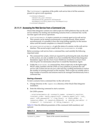 Managing Executions Using Web Services 
The listScenario operation of the public web service lists of all the scenarios 
present in a given work repository. 
Running Integration Processes 21-27 
<listScenarioRequest> 
<OdiUser>odi_user</OdiUser> 
<OdiPassword>odi_password</OdiPassword> 
<WorkRepository>work_repository</WorkRepository> 
<listScenarioRequest> 
21.11.11 Accessing the Web Service from a Command Line 
Oracle Data Integrator contains two shell scripts for UNIX platforms that use the web 
service interface for starting and monitoring scenarios from a command line via the 
run-time agent web service operations: 
■ startscenremote.sh starts a scenario on a remote agent on its web service. 
This scenario can be started synchronously or asynchronously. When started 
asynchronously, it is possible to have the script polling regularly for the session 
status until the session completes or a timeout is reached. 
■ getsessionstatusremote.sh gets the status of a session via the web service 
interface. This second script is used in the startscenremote.sh script. 
Before accessing a web service from a command line, read carefully the following 
important notes: 
■ The command line scripts, which are required for performing the tasks described 
in this section, are only available if you have installed the Oracle Data Integrator 
Standalone Agent. See the Oracle Fusion Middleware Installation Guide for Oracle 
Data Integrator for information about how to install the Standalone Agent. 
■ Unlike the startscen.sh command line, these scripts rely on the lightweight 
WGET utility installed with the UNIX or Linux platform to perform the web 
service calls. It does not use any java code and uses a polling mechanism to reduce 
the number of running processes on the machine. These scripts are suitable when a 
large number of scenarios and sessions need to be managed simultaneously from a 
command line. 
Starting a Scenario 
To start a scenario from a command line via the web service: 
1. Change directory to the /agent/bin directory of the Oracle Data Integrator 
installation. 
2. Enter the following command to start a scenario. 
On UNIX systems: 
./startscenremote.sh <scenario_name> <scenario_version> 
<context_code> <work_repository> <remote_agent_url> <odi_ 
user> <odi_password> -l <log_level> -s <sync_mode> -n 
<session_name> -k <session_keyword> -a <assign_variable> -t 
<timeout> -i <interval> -h <http_timeout> -v 
Table 21–9 lists the different parameters of this command, both mandatory and 
optional. 
Table 21–9 Startscenremote command Parameters 
Parameters Description 
<scenario_name> Name of the scenario (mandatory). 
 