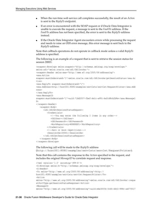 Managing Executions Using Web Services 
■ When the run-time web service call completes successfully, the result of an Action 
is sent to the ReplyTo endpoint. 
■ If an error is encountered with the SOAP request or if Oracle Data Integrator is 
unable to execute the request, a message is sent to the FaultTo address. If the 
FaultTo address has not been specified, the error is sent to the ReplyTo address 
instead. 
■ If the Oracle Data Integrator Agent encounters errors while processing the request 
and needs to raise an ODI error message, this error message is sent back to the 
ReplyTo address. 
Note that callback operations do not operate in callback mode unless a valid ReplyTo 
address is specified. 
The following is an example of a request that is sent to retrieve the session status for 
session 20001: 
<soapenv:Envelope xmlns:soapenv="http://schemas.xmlsoap.org/soap/envelope/" 
xmlns:odi="xmlns.oracle.com/odi/OdiInvoke/"> 
<soapenv:Header xmlns:wsa="http://www.w3.org/2005/08/addressing"> 
<wsa:Action 
soapenv:mustUnderstand="1">xmlns.oracle.com/odi/OdiInvoke/getSessionStatus</wsa:Ac 
tion> 
<wsa:ReplyTo soapenv:mustUnderstand="1"> 
<wsa:Address>http://host001:8080/examples/servlets/servlet/RequestPrinter</wsa:Add 
ress> 
</wsa:ReplyTo> 
<wsa:MessageID 
soapenv:mustUnderstand="1">uuid:71bd2037-fbef-4e1c-a991-4afcd8cb2b8e</wsa:MessageI 
D> 
</soapenv:Header> 
<soapenv:Body> 
<odi:OdiGetSessionsStatusRequest> 
<Credentials> 
<!--You may enter the following 3 items in any order--> 
<OdiUser></OdiUser> 
<OdiPassword></OdiPassword> 
<WorkRepository>WORKREP1</WorkRepository> 
</Credentials> 
<!--Zero or more repetitions:--> 
<SessionIds>20001</SessionIds> 
</odi:OdiGetSessionsStatusRequest> 
</soapenv:Body> 
</soapenv:Envelope> 
The following call will be made to the ReplyTo address 
(http://host001:8080/examples/servlets/servlet/RequestPrinter). 
Note that this call contains the response to the Action specified in the request, and 
includes the original MessageID to correlate request and response. 
<?xml version='1.0' encoding='UTF-8'?> 
<S:Envelope xmlns:S="http://schemas.xmlsoap.org/soap/envelope/"> 
<S:Header> 
<To xmlns="http://www.w3.org/2005/08/addressing">http:// 
host001:8080/examples/servlets/servlet/RequestPrinter</To> 
<Action 
xmlns="http://www.w3.org/2005/08/addressing">xmlns.oracle.com/odi/OdiInvoke/:reque 
stPortType:getSessionStatusResponse</Action> 
<MessageID 
xmlns="http://www.w3.org/2005/08/addressing">uuid:eda383f4-3cb5-4dc2-988c-a4f70517 
21-30 Oracle Fusion Middleware Developer's Guide for Oracle Data Integrator 
 