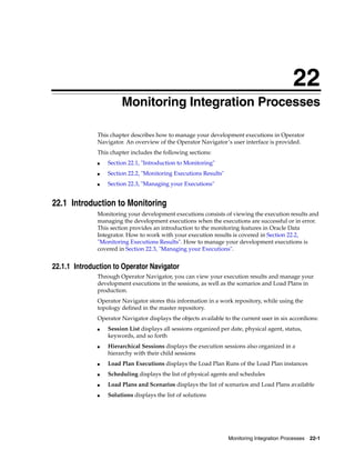 22 
22Monitoring Integration Processes 
This chapter describes how to manage your development executions in Operator 
Navigator. An overview of the Operator Navigator’s user interface is provided. 
This chapter includes the following sections: 
Monitoring Integration Processes 22-1 
■ Section 22.1, "Introduction to Monitoring" 
■ Section 22.2, "Monitoring Executions Results" 
■ Section 22.3, "Managing your Executions" 
22.1 Introduction to Monitoring 
Monitoring your development executions consists of viewing the execution results and 
managing the development executions when the executions are successful or in error. 
This section provides an introduction to the monitoring features in Oracle Data 
Integrator. How to work with your execution results is covered in Section 22.2, 
"Monitoring Executions Results". How to manage your development executions is 
covered in Section 22.3, "Managing your Executions". 
22.1.1 Introduction to Operator Navigator 
Through Operator Navigator, you can view your execution results and manage your 
development executions in the sessions, as well as the scenarios and Load Plans in 
production. 
Operator Navigator stores this information in a work repository, while using the 
topology defined in the master repository. 
Operator Navigator displays the objects available to the current user in six accordions: 
■ Session List displays all sessions organized per date, physical agent, status, 
keywords, and so forth 
■ Hierarchical Sessions displays the execution sessions also organized in a 
hierarchy with their child sessions 
■ Load Plan Executions displays the Load Plan Runs of the Load Plan instances 
■ Scheduling displays the list of physical agents and schedules 
■ Load Plans and Scenarios displays the list of scenarios and Load Plans available 
■ Solutions displays the list of solutions 
 