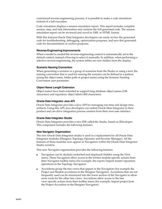 xxxvi 
customized reverse-engineering process), it is possible to make a code simulation 
instead of a full execution. 
Code simulation displays a session simulation report. This report includes complete 
session, step, and task information and contains the full generated code. The session 
simulation report can be reviewed and saved in XML or HTML format. 
With this features Oracle Data Integrator developers can easily review the generated 
code for troubleshooting, debugging, optimization purposes, and save this generated 
code for documentation or archive purposes. 
Reverse-Engineering Improvements 
When a model is created the reverse-engineering context is automatically set to the 
default context, instead of having to select it manually. In addition, when performing a 
selective reverse-engineering, the system tables are now hidden from the display. 
Scenario Naming Convention 
When generating a scenario or a group of scenarios from the Studio or using a tool, the 
naming convention that is used for naming the scenario can be defined in a pattern 
(using the object name, folder path or project name) using the Scenario Naming 
Convention user parameter. 
Object Name Length Extension 
Object names have been extended to support long database object names (128 
characters) and repository object labels (400 characters). 
Oracle Data Integrator Java API 
Oracle Data Integrator provides a Java API for managing run-time and design time 
artifacts. Using this API, Java developers can embed Oracle Data Integrator in their 
product and can drive integration process creation from their own user interface. 
Oracle Data Integrator Studio 
Oracle Data Integrator provides a new IDE called the Studio, based on JDeveloper. 
This component includes the following features: 
New Navigator Organization 
The new Oracle Data Integrator studio is used as a replacement for all Oracle Data 
Integrator modules (Designer, Topology, Operator and Security Manager). All the 
features of these modules now appear as Navigators within the Oracle Data Integrator 
Studio window. 
This new Navigator organization provides the following features: 
■ Navigators can be docked/undocked and displayed/hidden using the View 
menu. These Navigators allow access to the former module-specific actions from 
their Navigator toolbar menu (for example, the export/import master repository 
operations in the Topology Navigator) 
■ Accordions group the tree views that appear in the Navigators (for example the 
Project and Models accordions in the Designer Navigator). Accordions that are not 
frequently used can be minimized into the lower section of the Navigator to allow 
more room for the other tree views. Accordions allow access to the tree 
view-specific actions from their toolbar menu (for example, import project from 
the Project Accordion in the Designer Navigator). 
 