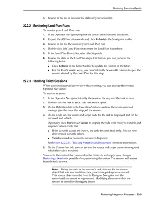 Monitoring Executions Results 
4. Review in the list of sessions the status of your session(s). 
Monitoring Integration Processes 22-5 
22.2.2 Monitoring Load Plan Runs 
To monitor your Load Plan runs: 
1. In the Operator Navigator, expand the Load Plan Executions accordion. 
2. Expand the All Executions node and click Refresh in the Navigator toolbar. 
3. Review in the list the status of your Load Plan run. 
4. Double-click this Load Plan run to open the Load Plan Run editor. 
5. In the Load Plan Run editor, select the Steps tab. 
6. Review the state of the Load Plan steps. On this tab, you can perform the 
following tasks: 
■ Click Refresh in the Editor toolbar to update the content of the table. 
■ For the Run Scenario steps, you can click in the Session ID column to open the 
session started by this Load Plan for this step. 
22.2.3 Handling Failed Sessions 
When your session ends in error or with a warning, you can analyze the error in 
Operator Navigator. 
To analyze an error: 
1. In the Operator Navigator, identify the session, the step and the task in error. 
2. Double click the task in error. The Task editor opens. 
3. On the Definition tab in the Execution Statistics section, the return code and 
message give the error that stopped the session. 
4. On the Code tab, the source and target code for the task is displayed and can be 
reviewed and edited. 
Optionally, click Show/Hide Values to display the code with resolved variable and 
sequence values. Note that: 
■ If the variable values are shown, the code becomes read-only. You are now 
able to track variable values. 
■ Variables used as passwords are never displayed. 
See Section 12.2.3.11, "Tracking Variables and Sequences" for more information. 
5. On the Connection tab, you can review the source and target connections against 
which the code is executed. 
You can fix the code of the command in the Code tab and apply your changes. 
Restarting a Session is possible after performing this action. The session will restart 
from the task in error. 
Note: Fixing the code in the session’s task does not fix the source 
object that was executed (interface, procedure, package or scenario). 
This source object must be fixed in Designer Navigator and the 
scenario (if any) must be regenerated. Modifying the code within the 
session is useful for debugging issues. 
 