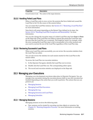 Managing your Executions 
Properties Description 
Forced Context Code The context of the target datastore. 
Monitoring Integration Processes 22-7 
22.2.5 Handling Failed Load Plans 
When a Load Plan ends in error, review the sessions that have failed and caused the 
Load Plan to fail. Fix the source of the session failure. 
You can restart the Load Plan instance. See Section 21.7, "Restarting a Load Plan Run" 
for more information. 
Note that it will restart depending on the Restart Type defined on its steps. See 
Section 14.2.4, "Handling Load Plan Exceptions and Restartability" for more 
information. 
You can also change the execution status of a failed Load Plan step from Error to Done 
on the Steps tab of the Load Plan run Editor to ignore this particular Load Plan step 
the next time the Load Pan run is restarted. This might be useful, for example, when 
the error causing this Load Plan step to fail is not possible to fix at the moment and 
you want to execute the rest of the Load Plan regardless of this Load Plan step. 
22.2.6 Reviewing Successful Load Plans 
When your Load Plan ends successfully, you can review the execution statistics from 
the Load Plan run editor. 
You can also review the statistics for each session started for this Load Plan in the 
session editor. 
To review the Load Plan run execution statistics: 
1. In the Operator Navigator, identify the Load Plan run to review. 
2. Double click the Load Plan run. The corresponding editor opens. 
3. The record and execution statistics are displayed on the Steps tab. 
22.3 Managing your Executions 
Managing your development executions takes place in Operator Navigator. You can 
manage your executions during the execution process itself or once the execution has 
finished depending on the action that you wish to perform. The actions that you can 
perform are: 
■ Managing Sessions 
■ Managing Load Plan Executions 
■ Managing the Log 
■ Managing Scenarios and Load Plans 
■ Managing Schedules 
22.3.1 Managing Sessions 
Managing sessions involves the following tasks 
■ New sessions can be created by executing run-time objects or scenarios. See 
Chapter 21, "Running Integration Processes" for more information on starting 
sessions. 
 