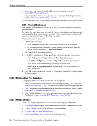 Managing your Executions 
■ Sessions in progress can be aborted. How to stop sessions is covered in 
Section 21.5, "Stopping a Session". 
■ Sessions failed, or stopped by user action can be restarted. Restarting sessions is 
covered in Section 21.4, "Restarting a Session". 
In addition to these tasks, it may be necessary in production to deal with stale sessions. 
22.3.1.1 Cleaning Stale Sessions 
Stale sessions are sessions that are incorrectly left in a running state after an agent or 
repository crash. 
The Agent that started a session automatically detects when this session becomes stale 
and changes it to Error status. You can manually request specific Agents to clean stale 
sessions in Operator Navigator or Topology Navigator. 
To clean stale sessions manually: 
1. Do one of the following: 
■ From the Operator Navigator toolbar menu, select Clean Stale Sessions. 
■ In Topology Navigator, from the Physical Architecture accordion, select an 
Agent, right-click and select Clean Stale Sessions. 
The Clean Stale Sessions Dialog opens. 
2. In the Clean Stale Sessions Dialog specify the criteria for cleaning stale sessions: 
■ From the list, select the Agents that will clean their stale sessions. 
Select Clean all Agents if you want all Agents to clean their stale sessions. 
■ From the list, select the Work Repositories you want to clean. 
Select Clean all Work Repositories if you want to clean stale sessions in all 
Work Repositories. 
3. Click OK to start the cleaning process. A progress bar indicates the progress of the 
cleaning process. 
22.3.2 Managing Load Plan Executions 
Managing Load Plan Executions involves the following tasks: 
■ New Load Plan Instances and Runs can be created by executing Load Plans. See 
Section 21.6, "Executing a Load Plan" for more information on starting Load Plans. 
■ Load Plan Runs in progress can be aborted. How to stop Load Plan runs is covered 
in Section 21.8, "Stopping a Load Plan Run". 
■ Load Plan Runs failed, or stopped by user action can be restarted. Restarting Load 
Plan Runs is covered in Section 21.7, "Restarting a Load Plan Run". 
22.3.3 Managing the Log 
Oracle Data Integrator provides several solutions for managing your log data: 
■ Filtering Sessions to display only certain execution sessions in Operator Navigator 
■ Purging the Log to remove the information of past sessions 
■ Organizing the Log with Session Folders 
■ Exporting and Importing Log Data for archiving purposes 
22-8 Oracle Fusion Middleware Developer's Guide for Oracle Data Integrator 
 
