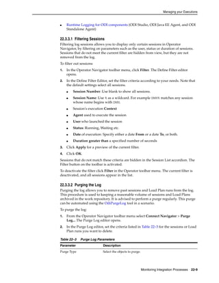 Managing your Executions 
■ Runtime Logging for ODI components (ODI Studio, ODI Java EE Agent, and ODI 
Monitoring Integration Processes 22-9 
Standalone Agent) 
22.3.3.1 Filtering Sessions 
Filtering log sessions allows you to display only certain sessions in Operator 
Navigator, by filtering on parameters such as the user, status or duration of sessions. 
Sessions that do not meet the current filter are hidden from view, but they are not 
removed from the log. 
To filter out sessions: 
1. In the Operator Navigator toolbar menu, click Filter. The Define Filter editor 
opens. 
2. In the Define Filter Editor, set the filter criteria according to your needs. Note that 
the default settings select all sessions. 
■ Session Number: Use blank to show all sessions. 
■ Session Name: Use % as a wildcard. For example DWH% matches any session 
whose name begins with DWH. 
■ Session's execution Context 
■ Agent used to execute the session 
■ User who launched the session 
■ Status: Running, Waiting etc. 
■ Date of execution: Specify either a date From or a date To, or both. 
■ Duration greater than a specified number of seconds 
3. Click Apply for a preview of the current filter. 
4. Click OK. 
Sessions that do not match these criteria are hidden in the Session List accordion. The 
Filter button on the toolbar is activated. 
To deactivate the filter click Filter in the Operator toolbar menu. The current filter is 
deactivated, and all sessions appear in the list. 
22.3.3.2 Purging the Log 
Purging the log allows you to remove past sessions and Load Plan runs from the log. 
This procedure is used to keeping a reasonable volume of sessions and Load Plans 
archived in the work repository. It is advised to perform a purge regularly. This purge 
can be automated using the OdiPurgeLog tool in a scenario. 
To purge the log: 
1. From the Operator Navigator toolbar menu select Connect Navigator > Purge 
Log... The Purge Log editor opens. 
2. In the Purge Log editor, set the criteria listed in Table 22–3 for the sessions or Load 
Plan runs you want to delete. 
Table 22–3 Purge Log Parameters 
Parameter Description 
Purge Type Select the objects to purge. 
 