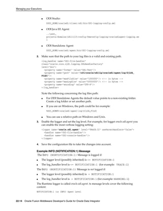 Managing your Executions 
■ ODI Studio: 
$ODI_HOME/oracledi/client/odi/bin/ODI-logging-config.xml 
■ ODI Java EE Agent: 
../user_ 
projects/domains/odi11115/config/fmwconfig/logging/oraclediagent-logging.xm 
l 
■ ODI Standalone Agent: 
$ODI_HOME/oracledi/agent/bin/ODI-logging-config.xml 
2. Make sure that the path to your log files is a valid and existing path. 
<log_handler name="ODI-file-handler" 
class="oracle.core.ojdl.logging.ODLHandlerFactory" 
level="ALL"> 
<property name="format" value="ODL-Text"/> 
<property name="path" value="/u01/oracle/odi11g/oracledi/agent/log/${LOG_ 
FILE}"/> 
<property name="maxFileSize" value="1000000"/> <!-- in bytes --> 
<property name="maxLogSize" value="50000000"/> <!-- in bytes --> 
<property name="encoding" value="UTF-8"/> 
</log_handler> 
Note the following concerning the log files path: 
■ For ODI Standalone Agents the default value points to a non-existing folder. 
Create a log folder or set another path. 
■ If you are on Windows, the path could be for example: 
%ODI_HOME%oraclediagentlog${LOG_FILE} 
■ You can use a relative path on Windows and Unix. 
3. Enable the logger and set the log level. For example, for logger oracle.odi.agent you 
can enable the most verbose logging setting: 
<logger name="oracle.odi.agent" level="TRACE:32" useParentHandlers="false"> 
<handler name="ODI-file-handler"/> 
<handler name="ODI-console-handler"/> 
</logger> 
4. Save the configuration file to take the changes into account. 
Example INFO (NOTIFICATION:1) Message 
The INFO (NORTIFICATION:1) Message is logged if: 
■ The logger level (possibly inherited) is <= NOTIFICATION:1 
■ The log_handler level is <= NOTIFICATION:1 (for example: TRACE:1) 
The INFO (NORTIFICATION:1) Message is not logged if: 
■ The logger level (possibly inherited) is > NOTIFICATION:1 
■ The log_handler level is > NOTIFICATION:1 (for example: WARNING:1) 
The Runtime logger is called oracle.odi.agent. ts message levels cover the following 
content: 
NOTIFICATION:1 (or INFO) Agent Level 
22-14 Oracle Fusion Middleware Developer's Guide for Oracle Data Integrator 
 