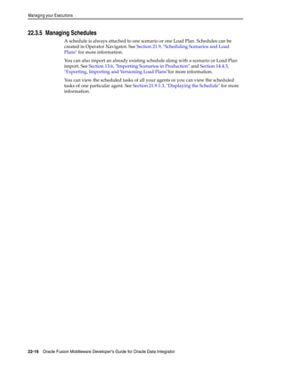Managing your Executions 
22.3.5 Managing Schedules 
A schedule is always attached to one scenario or one Load Plan. Schedules can be 
created in Operator Navigator. See Section 21.9, "Scheduling Scenarios and Load 
Plans" for more information. 
You can also import an already existing schedule along with a scenario or Load Plan 
import. See Section 13.6, "Importing Scenarios in Production" and Section 14.4.3, 
"Exporting, Importing and Versioning Load Plans"for more information. 
You can view the scheduled tasks of all your agents or you can view the scheduled 
tasks of one particular agent. See Section 21.9.1.3, "Displaying the Schedule" for more 
information. 
22-16 Oracle Fusion Middleware Developer's Guide for Oracle Data Integrator 
 