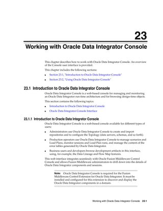 23 
23Working with Oracle Data Integrator Console 
This chapter describes how to work with Oracle Data Integrator Console. An overview 
of the Console user interface is provided. 
This chapter includes the following sections: 
■ Section 23.1, "Introduction to Oracle Data Integrator Console" 
■ Section 23.2, "Using Oracle Data Integrator Console" 
23.1 Introduction to Oracle Data Integrator Console 
Oracle Data Integrator Console is a web-based console for managing and monitoring 
an Oracle Data Integrator run-time architecture and for browsing design-time objects. 
This section contains the following topics: 
■ Introduction to Oracle Data Integrator Console 
■ Oracle Data Integrator Console Interface 
23.1.1 Introduction to Oracle Data Integrator Console 
Oracle Data Integrator Console is a web-based console available for different types of 
users: 
■ Administrators use Oracle Data Integrator Console to create and import 
repositories and to configure the Topology (data servers, schemas, and so forth). 
■ Production operators use Oracle Data Integrator Console to manage scenarios and 
Load Plans, monitor sessions and Load Plan runs, and manage the content of the 
error tables generated by Oracle Data Integrator. 
■ Business users and developers browse development artifacts in this interface, 
using, for example, the Data Lineage and Flow Map features. 
This web interface integrates seamlessly with Oracle Fusion Middleware Control 
Console and allows Fusion Middleware administrators to drill down into the details of 
Oracle Data Integrator components and sessions. 
Note: Oracle Data Integrator Console is required for the Fusion 
Middleware Control Extension for Oracle Data Integrator. It must be 
installed and configured for this extension to discover and display the 
Oracle Data Integrator components in a domain. 
Working with Oracle Data Integrator Console 23-1 
 
