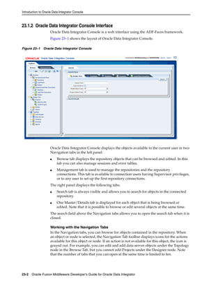 Introduction to Oracle Data Integrator Console 
23.1.2 Oracle Data Integrator Console Interface 
Oracle Data Integrator Console is a web interface using the ADF-Faces framework. 
Figure 23–1 shows the layout of Oracle Data Integrator Console. 
Figure 23–1 Oracle Data Integrator Console 
Oracle Data Integrator Console displays the objects available to the current user in two 
Navigation tabs in the left panel: 
■ Browse tab displays the repository objects that can be browsed and edited. In this 
tab you can also manage sessions and error tables. 
■ Management tab is used to manage the repositories and the repository 
connections. This tab is available to connection users having Supervisor privileges, 
or to any user to set up the first repository connections. 
The right panel displays the following tabs: 
■ Search tab is always visible and allows you to search for objects in the connected 
repository. 
■ One Master/Details tab is displayed for each object that is being browsed or 
edited. Note that it is possible to browse or edit several objects at the same time. 
The search field above the Navigation tabs allows you to open the search tab when it is 
closed. 
Working with the Navigation Tabs 
In the Navigation tabs, you can browse for objects contained in the repository. When 
an object or node is selected, the Navigation Tab toolbar displays icons for the actions 
available for this object or node. If an action is not available for this object, the icon is 
grayed out. For example, you can edit and add data server objects under the Topology 
node in the Browse Tab, but you cannot edit Projects under the Designer node. Note 
that the number of tabs that you can open at the same time is limited to ten. 
23-2 Oracle Fusion Middleware Developer's Guide for Oracle Data Integrator 
 