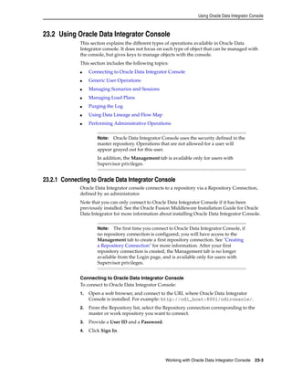 Using Oracle Data Integrator Console 
23.2 Using Oracle Data Integrator Console 
This section explains the different types of operations available in Oracle Data 
Integrator console. It does not focus on each type of object that can be managed with 
the console, but gives keys to manage objects with the console. 
This section includes the following topics: 
■ Connecting to Oracle Data Integrator Console 
Note: Oracle Data Integrator Console uses the security defined in the 
master repository. Operations that are not allowed for a user will 
appear grayed out for this user. 
In addition, the Management tab is available only for users with 
Supervisor privileges. 
Note: The first time you connect to Oracle Data Integrator Console, if 
no repository connection is configured, you will have access to the 
Management tab to create a first repository connection. See "Creating 
a Repository Connection" for more information. After your first 
repository connection is created, the Management tab is no longer 
available from the Login page, and is available only for users with 
Supervisor privileges. 
Working with Oracle Data Integrator Console 23-3 
■ Generic User Operations 
■ Managing Scenarios and Sessions 
■ Managing Load Plans 
■ Purging the Log 
■ Using Data Lineage and Flow Map 
■ Performing Administrative Operations 
23.2.1 Connecting to Oracle Data Integrator Console 
Oracle Data Integrator console connects to a repository via a Repository Connection, 
defined by an administrator. 
Note that you can only connect to Oracle Data Integrator Console if it has been 
previously installed. See the Oracle Fusion Middleware Installation Guide for Oracle 
Data Integrator for more information about installing Oracle Data Integrator Console. 
Connecting to Oracle Data Integrator Console 
To connect to Oracle Data Integrator Console: 
1. Open a web browser, and connect to the URL where Oracle Data Integrator 
Console is installed. For example: http://odi_host:8001/odiconsole/. 
2. From the Repository list, select the Repository connection corresponding to the 
master or work repository you want to connect. 
3. Provide a User ID and a Password. 
4. Click Sign In. 
 