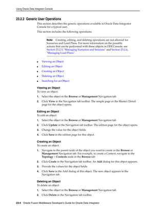 Using Oracle Data Integrator Console 
23.2.2 Generic User Operations 
This section describes the generic operations available in Oracle Data Integrator 
Console for a typical user. 
This section includes the following operations: 
Note: Creating, editing, and deleting operations are not allowed for 
Scenarios and Load Plans. For more information on the possible 
actions that can be performed with these objects in ODI Console, see 
Section 23.2.3, "Managing Scenarios and Sessions" and Section 23.2.4, 
"Managing Load Plans". 
■ Viewing an Object 
■ Editing an Object 
■ Creating an Object 
■ Deleting an Object 
■ Searching for an Object 
Viewing an Object 
To view an object: 
1. Select the object in the Browse or Management Navigation tab. 
2. Click View in the Navigation tab toolbar. The simple page or the Master/Detail 
page for the object opens. 
Editing an Object 
To edit an object: 
1. Select the object in the Browse or Management Navigation tab. 
2. Click Update in the Navigation tab toolbar. The edition page for the object opens. 
3. Change the value for the object fields. 
4. Click Save in the edition page for this object. 
Creating an Object 
To create an object: 
1. Navigate to the parent node of the object you want to create in the Browse or 
Management Navigation tab. For example, to create a Context, navigate to the 
Topology > Contexts node in the Browse tab. 
2. Click Create in the Navigation tab toolbar. An Add dialog for this object appears. 
3. Provide the values for the object fields. 
4. Click Save in the Add dialog of this object. The new object appears in the 
Navigation tab. 
Deleting an Object 
To delete an object: 
1. Select the object in the Browse or Management Navigation tab. 
2. Click Delete in the Navigation tab toolbar. 
23-4 Oracle Fusion Middleware Developer's Guide for Oracle Data Integrator 
 