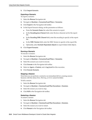 Using Oracle Data Integrator Console 
5. Click Import Scenario. 
Exporting a Scenario 
To export a scenario: 
1. Select the Browse Navigation tab. 
2. Navigate to Runtime > Scenarios/Load Plans > Scenarios. 
3. Click Export in the Navigation tab toolbar. 
4. In the Export Scenario dialog, set the parameters as follows: 
■ From the Scenario Name list, select the scenario to export. 
■ In the Encoding Java Charset field, enter the Java character set for the export 
file. 
■ In the Encoding XML Charset field, enter the encoding to specify in the export 
file. 
■ In the XML Version field, enter the XML Version to specify in the export file. 
■ Optionally, select Include Dependant objects to export linked child objects. 
5. Click Export Scenario. 
Running a Scenario 
To execute a scenario: 
1. Select the Browse Navigation tab. 
2. Navigate to Runtime > Scenarios/Load Plans > Scenarios. 
3. Select the scenario you want to execute. 
4. Click Execute in the Navigation tab toolbar. 
5. Select an Agent, a Context, and a Log Level for this execution. 
6. Click Execute Scenario. 
Stopping a Session 
Note that you can perform a normal or an immediate kill of a running session. 
Sessions with the status Done, Warning, or Error cannot be killed. 
To kill a session: 
1. Select the Browse Navigation tab. 
2. Navigate to Runtime > Sessions/Load Plan Executions > Sessions. 
3. Select the session you want to stop. 
4. Click Kill in the Navigation tab toolbar. 
Restarting a Session 
To restart a session: 
1. Select the Browse Navigation tab. 
2. Navigate to Runtime > Sessions/Load Plan Executions > Sessions. 
3. Select the session you want to restart. 
4. Click Restart in the Navigation tab toolbar. 
23-6 Oracle Fusion Middleware Developer's Guide for Oracle Data Integrator 
 