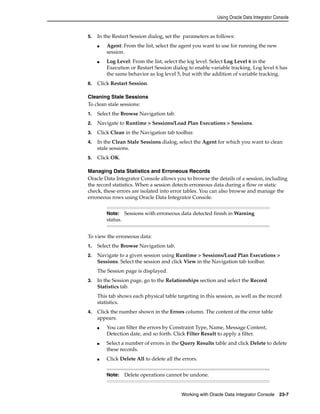 Using Oracle Data Integrator Console 
5. In the Restart Session dialog, set the parameters as follows: 
■ Agent: From the list, select the agent you want to use for running the new 
Note: Sessions with erroneous data detected finish in Warning 
status. 
Working with Oracle Data Integrator Console 23-7 
session. 
■ Log Level: From the list, select the log level. Select Log Level 6 in the 
Execution or Restart Session dialog to enable variable tracking. Log level 6 has 
the same behavior as log level 5, but with the addition of variable tracking. 
6. Click Restart Session. 
Cleaning Stale Sessions 
To clean stale sessions: 
1. Select the Browse Navigation tab. 
2. Navigate to Runtime > Sessions/Load Plan Executions > Sessions. 
3. Click Clean in the Navigation tab toolbar. 
4. In the Clean Stale Sessions dialog, select the Agent for which you want to clean 
stale sessions. 
5. Click OK. 
Managing Data Statistics and Erroneous Records 
Oracle Data Integrator Console allows you to browse the details of a session, including 
the record statistics. When a session detects erroneous data during a flow or static 
check, these errors are isolated into error tables. You can also browse and manage the 
erroneous rows using Oracle Data Integrator Console. 
To view the erroneous data: 
1. Select the Browse Navigation tab. 
2. Navigate to a given session using Runtime > Sessions/Load Plan Executions > 
Sessions. Select the session and click View in the Navigation tab toolbar. 
The Session page is displayed. 
3. In the Session page, go to the Relationships section and select the Record 
Statistics tab. 
This tab shows each physical table targeting in this session, as well as the record 
statistics. 
4. Click the number shown in the Errors column. The content of the error table 
appears. 
■ You can filter the errors by Constraint Type, Name, Message Content, 
Detection date, and so forth. Click Filter Result to apply a filter. 
■ Select a number of errors in the Query Results table and click Delete to delete 
these records. 
■ Click Delete All to delete all the errors. 
Note: Delete operations cannot be undone. 
 