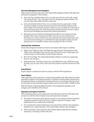 xxxviii 
Document Management and Navigation 
Object edition has been enhanced in the Oracle Data Integrator Studio with improved 
document management. This includes: 
■ Save and close multiple editors: You can easily save all your work with a single 
click using the File > Save All option and close all opened editors similarly. You 
can also close all the editors but the current one. 
■ Forward and back buttons: Now you can easily return to a previously visited 
document with the convenient browser-style forward and back buttons on the 
main toolbar. These buttons maintain a history, so you can drop down the back or 
forward button to get a list of the documents and edit locations you have visited. 
Alt+Left and Alt+Right activate the back and forward buttons. 
■ Quick document switching: Switching between editors and navigators is also 
possible. Now when you press Ctrl+Tab or Ctrl+F6, you can choose which 
document you want to switch from a list ordered by the most recently used. You 
can use the same technique to switch between open dockable windows by first 
placing focus in a dockable window, then pressing Ctrl+Tab or Ctrl+F6. 
Improved User Assistance 
Oracle Data Integrator introduces intuitive new features that improve usability: 
■ Help Center/Welcome Page: The Welcome page has been transformed into the 
Help Center, redesigned to provide the user with quick access to help topics and 
common tasks, as well as links to useful Oracle resources. 
■ New On-Line Help: The online help has been entirely re-written for supporting 
the new user interface. 
■ Help bookmarks: The Help window has a tab labeled Favorites. While browsing 
the help, you can click on the Add to Favorites button to add the document to this 
tab. 
Export/Import 
Export/import is enhanced in this new release with the following features: 
Import Report 
After objects have been imported, an import report displays the objects that have been 
imported or deleted in the target repository. In addition, missing objects referenced by 
the imported objects are indicated as missing references, and missing references fixed 
by the import are also indicated. Import reports can be saved in XML or HTML format 
With this feature, importing objects becomes a very transparent operation as all 
changes can be identified and archived. 
Repository Corruption Prevention 
When importing objects across repositories, the following cases have been taken into 
account to avoid the risks of import errors and repository corruption: 
■ The import in Synonym mode that may result in overwriting a text (for example, a 
mapping expression) with a text from a different origin (for example, a filter 
expression) is now verified and not allowed. 
■ It is not allowed to import objects from two repositories with the same repository 
identifier into a target repository. This avoids object collision and corruption. 
■ When attaching a work repository that contains objects imported from another 
repository, a warning is raised to the user. 
 