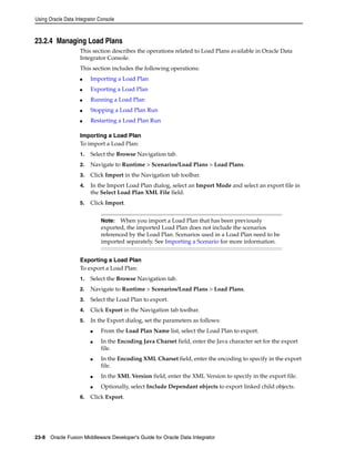 Using Oracle Data Integrator Console 
23.2.4 Managing Load Plans 
This section describes the operations related to Load Plans available in Oracle Data 
Integrator Console. 
This section includes the following operations: 
■ Importing a Load Plan 
■ Exporting a Load Plan 
■ Running a Load Plan 
■ Stopping a Load Plan Run 
■ Restarting a Load Plan Run 
Importing a Load Plan 
To import a Load Plan: 
1. Select the Browse Navigation tab. 
2. Navigate to Runtime > Scenarios/Load Plans > Load Plans. 
3. Click Import in the Navigation tab toolbar. 
4. In the Import Load Plan dialog, select an Import Mode and select an export file in 
the Select Load Plan XML File field. 
5. Click Import. 
Note: When you import a Load Plan that has been previously 
exported, the imported Load Plan does not include the scenarios 
referenced by the Load Plan. Scenarios used in a Load Plan need to be 
imported separately. See Importing a Scenario for more information. 
Exporting a Load Plan 
To export a Load Plan: 
1. Select the Browse Navigation tab. 
2. Navigate to Runtime > Scenarios/Load Plans > Load Plans. 
3. Select the Load Plan to export. 
4. Click Export in the Navigation tab toolbar. 
5. In the Export dialog, set the parameters as follows: 
■ From the Load Plan Name list, select the Load Plan to export. 
■ In the Encoding Java Charset field, enter the Java character set for the export 
file. 
■ In the Encoding XML Charset field, enter the encoding to specify in the export 
file. 
■ In the XML Version field, enter the XML Version to specify in the export file. 
■ Optionally, select Include Dependant objects to export linked child objects. 
6. Click Export. 
23-8 Oracle Fusion Middleware Developer's Guide for Oracle Data Integrator 
 