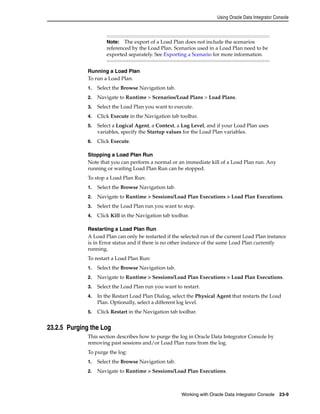 Using Oracle Data Integrator Console 
Note: The export of a Load Plan does not include the scenarios 
referenced by the Load Plan. Scenarios used in a Load Plan need to be 
exported separately. See Exporting a Scenario for more information. 
Running a Load Plan 
To run a Load Plan: 
1. Select the Browse Navigation tab. 
2. Navigate to Runtime > Scenarios/Load Plans > Load Plans. 
3. Select the Load Plan you want to execute. 
4. Click Execute in the Navigation tab toolbar. 
5. Select a Logical Agent, a Context, a Log Level, and if your Load Plan uses 
variables, specify the Startup values for the Load Plan variables. 
Working with Oracle Data Integrator Console 23-9 
6. Click Execute. 
Stopping a Load Plan Run 
Note that you can perform a normal or an immediate kill of a Load Plan run. Any 
running or waiting Load Plan Run can be stopped. 
To stop a Load Plan Run: 
1. Select the Browse Navigation tab. 
2. Navigate to Runtime > Sessions/Load Plan Executions > Load Plan Executions. 
3. Select the Load Plan run you want to stop. 
4. Click Kill in the Navigation tab toolbar. 
Restarting a Load Plan Run 
A Load Plan can only be restarted if the selected run of the current Load Plan instance 
is in Error status and if there is no other instance of the same Load Plan currently 
running. 
To restart a Load Plan Run: 
1. Select the Browse Navigation tab. 
2. Navigate to Runtime > Sessions/Load Plan Executions > Load Plan Executions. 
3. Select the Load Plan run you want to restart. 
4. In the Restart Load Plan Dialog, select the Physical Agent that restarts the Load 
Plan. Optionally, select a different log level. 
5. Click Restart in the Navigation tab toolbar. 
23.2.5 Purging the Log 
This section describes how to purge the log in Oracle Data Integrator Console by 
removing past sessions and/or Load Plan runs from the log. 
To purge the log: 
1. Select the Browse Navigation tab. 
2. Navigate to Runtime > Sessions/Load Plan Executions. 
 