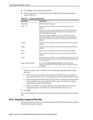 Using Oracle Data Integrator Console 
3. Click Purge in the Navigation tab toolbar. 
4. In the Purge Sessions/Load Plan Executions dialog, set the purge parameters 
listed in Table 23–1. 
Table 23–1 Purge Log Parameters 
Parameter Description 
Purge Type Select the objects to purge. 
From ... To Sessions and/or Load Plan runs in this time range will be 
deleted. 
When you choose to purge session logs only, then the sessions 
launched as part of the Load Plan runs are not purged even if 
they match the filter criteria. 
When you purge Load Plan runs, the Load Plan run which 
matched the filter criteria and the sessions launched directly as 
part of the Load Plan run and its child/grand sessions will be 
deleted. 
Context Sessions and/or Load Plan runs executed in this context will be 
deleted. 
Agent Sessions and/or Load Plan runs executed by this agent will be 
deleted. 
Status Session and/or Load Plan runs in this status will be deleted. 
User Sessions and/or Load Plan runs executed by this user will be 
deleted. 
Name Sessions and/or Load Plan runs matching this session name will 
be deleted. Note that you can specify session name masks using 
% as a wildcard. 
Purge scenario reports If you select Purge scenario reports, the scenario reports 
(appearing under the execution node of each scenario) will also 
be purged. 
Only the sessions and/or Load Plan runs matching the specified filters will be 
removed: 
■ When you choose to purge session logs only, then the sessions launched as 
part of the Load Plan runs are not purged even if they match the filter criteria. 
■ When you purge Load Plan runs, the Load Plan run which matched the filter 
criteria and the sessions launched directly as part of Load Plan run and its 
child/grand sessions will be deleted. 
■ When a Load Plan run matches the filter, all its attached sessions are also 
purged irrespective of whether they match the filter criteria or not. 
5. Click OK. 
Oracle Data Integrator Console removes the sessions and/or Load Plan runs from the 
log. 
23.2.6 Using Data Lineage and Flow Map 
This section describes how to use the Data Lineage and Flow Map features available in 
Oracle Data Integrator Console. 
23-10 Oracle Fusion Middleware Developer's Guide for Oracle Data Integrator 
 