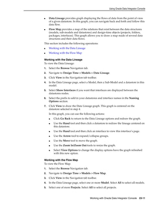 Using Oracle Data Integrator Console 
■ Data Lineage provides graph displaying the flows of data from the point of view 
of a given datastore. In this graph, you can navigate back and forth and follow this 
data flow. 
■ Flow Map provides a map of the relations that exist between the data structures 
(models, sub-models and datastores) and design-time objects (projects, folders, 
packages, interfaces). This graph allows you to draw a map made of several data 
structures and their data flows. 
This section includes the following operations: 
Working with Oracle Data Integrator Console 23-11 
■ Working with the Data Lineage 
■ Working with the Flow Map 
Working with the Data Lineage 
To view the Data Lineage: 
1. Select the Browse Navigation tab. 
2. Navigate to Design Time > Models > Data Lineage. 
3. Click View in the Navigation tab toolbar. 
4. In the Data Lineage page, select a Model, then a Sub-Model and a datastore in this 
model. 
5. Select Show Interfaces if you want that interfaces are displayed between the 
datastores nodes. 
6. Select the prefix to add in your datastores and interface names in the Naming 
Options section. 
7. Click View to draw the Data Lineage graph. This graph is centered on the 
datastore selected in step 4. 
In this graph, you can use the following actions: 
■ Click Go Back to return to the Data Lineage options and redraw the graph. 
■ Use the Hand tool and then click a datastore to redraw the lineage centered on 
this datastore. 
■ Use the Hand tool and then click an interface to view this interface’s page. 
■ Use the Arrow tool to expand/collapse groups. 
■ Use the Move tool to move the graph. 
■ Use the Zoom In/Zoom Out tools to resize the graph. 
■ Select View Options to change the display options have the graph refreshed 
with this new option. 
Working with the Flow Map 
To view the Flow Map: 
1. Select the Browse Navigation tab. 
2. Navigate to Design Time > Models > Flow Map. 
3. Click View in the Navigation tab toolbar. 
4. In the Data Lineage page, select one or more Model. Select All to select all models. 
5. Select one of more Projects. Select All to select all projects. 
 