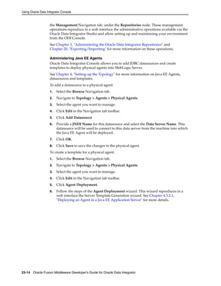 Using Oracle Data Integrator Console 
the Management Navigation tab, under the Repositories node. These management 
operations reproduce in a web interface the administrative operations available via the 
Oracle Data Integrator Studio and allow setting up and maintaining your environment 
from the ODI Console. 
See Chapter 3, "Administering the Oracle Data Integrator Repositories" and 
Chapter 20, "Exporting/Importing" for more information on these operations. 
Administering Java EE Agents 
Oracle Data Integrator Console allows you to add JDBC datasources and create 
templates to deploy physical agents into WebLogic Server. 
See Chapter 4, "Setting-up the Topology" for more information on Java EE Agents, 
datasources and templates. 
To add a datasource to a physical agent: 
1. Select the Browse Navigation tab. 
2. Navigate to Topology > Agents > Physical Agents. 
3. Select the agent you want to manage. 
4. Click Edit in the Navigation tab toolbar. 
5. Click Add Datasource 
6. Provide a JNDI Name for this datasource and select the Data Server Name. This 
datasource will be used to connect to this data server from the machine into which 
the Java EE Agent will be deployed. 
7. Click OK. 
8. Click Save to save the changes to the physical agent. 
To create a template for a physical agent: 
1. Select the Browse Navigation tab. 
2. Navigate to Topology > Agents > Physical Agents. 
3. Select the agent you want to manage. 
4. Click Edit in the Navigation tab toolbar. 
5. Click Agent Deployment. 
6. Follow the steps of the Agent Deployment wizard. This wizard reproduces in a 
web interface the Server Template Generation wizard. See Chapter 4.3.2.1, 
"Deploying an Agent in a Java EE Application Server" for more details. 
23-14 Oracle Fusion Middleware Developer's Guide for Oracle Data Integrator 
 