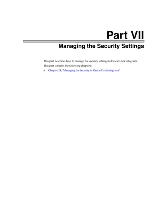 Part VII 
Part VIIManaging the Security Settings 
This part describes how to manage the security settings in Oracle Data Integrator. 
This part contains the following chapters: 
■ Chapter 24, "Managing the Security in Oracle Data Integrator" 
 