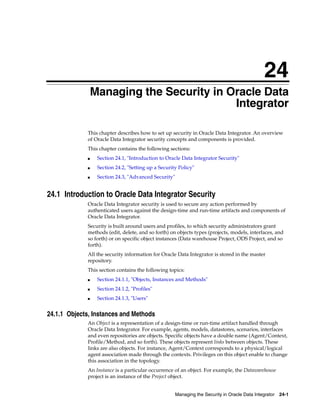 24 
24Managing the Security in Oracle Data 
Integrator 
This chapter describes how to set up security in Oracle Data Integrator. An overview 
of Oracle Data Integrator security concepts and components is provided. 
This chapter contains the following sections: 
■ Section 24.1, "Introduction to Oracle Data Integrator Security" 
■ Section 24.2, "Setting up a Security Policy" 
Managing the Security in Oracle Data Integrator 24-1 
■ Section 24.3, "Advanced Security" 
24.1 Introduction to Oracle Data Integrator Security 
Oracle Data Integrator security is used to secure any action performed by 
authenticated users against the design-time and run-time artifacts and components of 
Oracle Data Integrator. 
Security is built around users and profiles, to which security administrators grant 
methods (edit, delete, and so forth) on objects types (projects, models, interfaces, and 
so forth) or on specific object instances (Data warehouse Project, ODS Project, and so 
forth). 
All the security information for Oracle Data Integrator is stored in the master 
repository. 
This section contains the following topics: 
■ Section 24.1.1, "Objects, Instances and Methods" 
■ Section 24.1.2, "Profiles" 
■ Section 24.1.3, "Users" 
24.1.1 Objects, Instances and Methods 
An Object is a representation of a design-time or run-time artifact handled through 
Oracle Data Integrator. For example, agents, models, datastores, scenarios, interfaces 
and even repositories are objects. Specific objects have a double name (Agent/Context, 
Profile/Method, and so forth). These objects represent links between objects. These 
links are also objects. For instance, Agent/Context corresponds to a physical/logical 
agent association made through the contexts. Privileges on this object enable to change 
this association in the topology. 
An Instance is a particular occurrence of an object. For example, the Datawarehouse 
project is an instance of the Project object. 
 