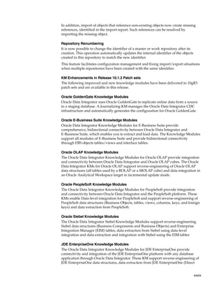 In addition, import of objects that reference non-existing objects now create missing 
references, identified in the import report. Such references can be resolved by 
importing the missing object. 
Repository Renumbering 
It is now possible to change the identifier of a master or work repository after its 
creation. This operation automatically updates the internal identifier of the objects 
created in this repository to match the new identifier. 
This feature facilitates configuration management and fixing import/export situations 
when multiple repositories have been created with the same identifier. 
KM Enhancements in Release 10.1.3 Patch sets 
The following improved and new knowledge modules have been delivered in 10gR3 
patch sets and are available in this release. 
Oracle GoldenGate Knowledge Modules 
Oracle Data Integrator uses Oracle GoldenGate to replicate online data from a source 
to a staging database. A Journalizing KM manages the Oracle Data Integrator CDC 
infrastructure and automatically generates the configuration for Oracle GoldenGate. 
Oracle E-Business Suite Knowledge Modules 
Oracle Data Integrator Knowledge Modules for E-Business Suite provide 
comprehensive, bidirectional connectivity between Oracle Data Integrator and 
E-Business Suite, which enables you to extract and load data. The Knowledge Modules 
support all modules of E-Business Suite and provide bidirectional connectivity 
through EBS objects tables/views and interface tables. 
Oracle OLAP Knowledge Modules 
The Oracle Data Integrator Knowledge Modules for Oracle OLAP provide integration 
and connectivity between Oracle Data Integrator and Oracle OLAP cubes. The Oracle 
Data Integrator KMs for Oracle OLAP support reverse-engineering of Oracle OLAP 
data structures (all tables used by a ROLAP or a MOLAP cube) and data integration in 
an Oracle Analytical Workspace target in incremental update mode. 
Oracle PeopleSoft Knowledge Modules 
The Oracle Data Integrator Knowledge Modules for PeopleSoft provide integration 
and connectivity between Oracle Data Integrator and the PeopleSoft platform. These 
KMs enable Data-level integration for PeopleSoft and support reverse-engineering of 
PeopleSoft data structures (Business Objects, tables, views, columns, keys, and foreign 
keys) and data extraction from PeopleSoft. 
Oracle Siebel Knowledge Modules 
The Oracle Data Integrator Siebel Knowledge Modules support reverse-engineering 
Siebel data structures (Business Components and Business Objects) and Enterprise 
Integration Manager (EIM) tables, data extraction from Siebel using data-level 
integration and data extraction and integration with Siebel using the EIM tables 
JDE EnterpriseOne Knowledge Modules 
The Oracle Data Integrator Knowledge Modules for JDE EnterpriseOne provide 
connectivity and integration of the JDE EnterpriseOne platform with any database 
application through Oracle Data Integrator. These KM support reverse-engineering of 
JDE EnterpriseOne data structures, data extraction from JDE EnterpriseOne (Direct 
xxxix 
 