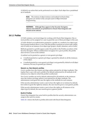 Introduction to Oracle Data Integrator Security 
A Method is an action that can be performed on an object. Each object has a predefined 
set of methods. 
24.1.2 Profiles 
Note: The notions of object instance and method in Oracle Data 
Integrator are similar to the concepts used in Object-Oriented 
Programming. 
WARNING: Although they appear in the Security Navigator, 
objects and methods are predefined in Oracle Data Integrator and 
should not be altered. 
A Profile contains a set of privileges for working with Oracle Data Integrator. One or 
more profiles can be assigned to a user to grant the sum of these privileges to this user. 
A Profile Method is an authorization granted to a profile on a method of an object type. 
Each granted method allows a user with this profile to perform an action (edit, delete, 
and so forth) on an instance of an object type (project, model, datastore, and so forth). 
Methods granted to a profile appear under this profile in the Profiles accordion of the 
Security Navigator. When a method does not appear for a given profile, this profile 
does not have access to this method. 
A method can be granted as a generic or non-generic privilege: 
■ A method granted as a generic privilege is granted by default on all the instances 
of this object. 
■ A method granted as a non-generic privilege is not granted by default on all object 
instances, but may be granted per instance. 
Generic vs. Non-Generic profiles 
Generic profiles have the Generic privilege option selected for all object methods. This 
implies that a user with such a profile is by default authorized for all methods of all 
instances of an object to which the profile is authorized. 
Non-Generic profiles are not by default authorized for all methods on the instances 
since the Generic privilege option is not selected for all object methods. The 
administrator must grant the user the rights on the methods for each instance. 
If the security administrator wants a user to have the rights on no instance by default, 
but wishes to grant the rights by instance, the user must be given a non-generic profile. 
If the security administrator wants a user to have the rights on all instances of an 
object type by default, the user must be given a generic profile. 
Built-In Profiles 
Oracle Data Integrator has some built-in profiles that the security administrator can 
assign to the users he creates. 
Table 24–1 shows the built-in profiles delivered with Oracle Data Integrator. 
24-2 Oracle Fusion Middleware Developer's Guide for Oracle Data Integrator 
 