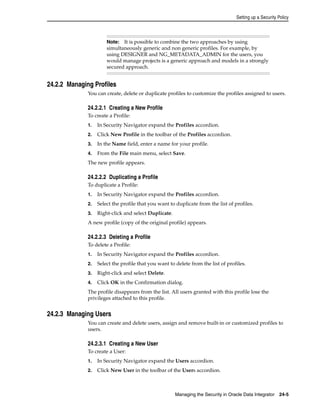 Setting up a Security Policy 
Note: It is possible to combine the two approaches by using 
simultaneously generic and non generic profiles. For example, by 
using DESIGNER and NG_METADATA_ADMIN for the users, you 
would manage projects is a generic approach and models in a strongly 
secured approach. 
Managing the Security in Oracle Data Integrator 24-5 
24.2.2 Managing Profiles 
You can create, delete or duplicate profiles to customize the profiles assigned to users. 
24.2.2.1 Creating a New Profile 
To create a Profile: 
1. In Security Navigator expand the Profiles accordion. 
2. Click New Profile in the toolbar of the Profiles accordion. 
3. In the Name field, enter a name for your profile. 
4. From the File main menu, select Save. 
The new profile appears. 
24.2.2.2 Duplicating a Profile 
To duplicate a Profile: 
1. In Security Navigator expand the Profiles accordion. 
2. Select the profile that you want to duplicate from the list of profiles. 
3. Right-click and select Duplicate. 
A new profile (copy of the original profile) appears. 
24.2.2.3 Deleting a Profile 
To delete a Profile: 
1. In Security Navigator expand the Profiles accordion. 
2. Select the profile that you want to delete from the list of profiles. 
3. Right-click and select Delete. 
4. Click OK in the Confirmation dialog. 
The profile disappears from the list. All users granted with this profile lose the 
privileges attached to this profile. 
24.2.3 Managing Users 
You can create and delete users, assign and remove built-in or customized profiles to 
users. 
24.2.3.1 Creating a New User 
To create a User: 
1. In Security Navigator expand the Users accordion. 
2. Click New User in the toolbar of the Users accordion. 
 