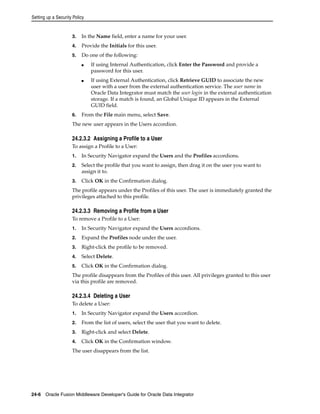 Setting up a Security Policy 
3. In the Name field, enter a name for your user. 
4. Provide the Initials for this user. 
5. Do one of the following: 
■ If using Internal Authentication, click Enter the Password and provide a 
password for this user. 
■ If using External Authentication, click Retrieve GUID to associate the new 
user with a user from the external authentication service. The user name in 
Oracle Data Integrator must match the user login in the external authentication 
storage. If a match is found, an Global Unique ID appears in the External 
GUID field. 
6. From the File main menu, select Save. 
The new user appears in the Users accordion. 
24.2.3.2 Assigning a Profile to a User 
To assign a Profile to a User: 
1. In Security Navigator expand the Users and the Profiles accordions. 
2. Select the profile that you want to assign, then drag it on the user you want to 
assign it to. 
3. Click OK in the Confirmation dialog. 
The profile appears under the Profiles of this user. The user is immediately granted the 
privileges attached to this profile. 
24.2.3.3 Removing a Profile from a User 
To remove a Profile to a User: 
1. In Security Navigator expand the Users accordions. 
2. Expand the Profiles node under the user. 
3. Right-click the profile to be removed. 
4. Select Delete. 
5. Click OK in the Confirmation dialog. 
The profile disappears from the Profiles of this user. All privileges granted to this user 
via this profile are removed. 
24.2.3.4 Deleting a User 
To delete a User: 
1. In Security Navigator expand the Users accordion. 
2. From the list of users, select the user that you want to delete. 
3. Right-click and select Delete. 
4. Click OK in the Confirmation window. 
The user disappears from the list. 
24-6 Oracle Fusion Middleware Developer's Guide for Oracle Data Integrator 
 