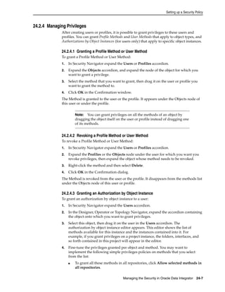 Setting up a Security Policy 
Note: You can grant privileges on all the methods of an object by 
dragging the object itself on the user or profile instead of dragging one 
of its methods. 
Managing the Security in Oracle Data Integrator 24-7 
24.2.4 Managing Privileges 
After creating users or profiles, it is possible to grant privileges to these users and 
profiles. You can grant Profile Methods and User Methods that apply to object types, and 
Authorizations by Object Instances (for users only) that apply to specific object instances. 
24.2.4.1 Granting a Profile Method or User Method 
To grant a Profile Method or User Method: 
1. In Security Navigator expand the Users or Profiles accordion. 
2. Expand the Objects accordion, and expand the node of the object for which you 
want to grant a privilege. 
3. Select the method that you want to grant, then drag it on the user or profile you 
want to grant the method to. 
4. Click OK in the Confirmation window. 
The Method is granted to the user or the profile. It appears under the Objects node of 
this user or under the profile. 
24.2.4.2 Revoking a Profile Method or User Method 
To revoke a Profile Method or User Method: 
1. In Security Navigator expand the Users or Profiles accordion. 
2. Expand the Profiles or the Objects node under the user for which you want you 
revoke privileges, then expand the object whose method needs to be revoked. 
3. Right-click the method and then select Delete. 
4. Click OK in the Confirmation dialog. 
The Method is revoked from the user or the profile. It disappears from the methods list 
under the Objects node of this user or profile. 
24.2.4.3 Granting an Authorization by Object Instance 
To grant an authorization by object instance to a user: 
1. In Security Navigator expand the Users accordion. 
2. In the Designer, Operator or Topology Navigator, expand the accordion containing 
the object onto which you want to grant privileges. 
3. Select this object, then drag it on the user in the Users accordion. The 
authorization by object instance editor appears. This editor shows the list of 
methods available for this instance and the instances contained into it. For 
example, if you grant privileges on a project instance, the folders, interfaces, and 
so forth contained in this project will appear in the editor. 
4. Fine-tune the privileges granted per object and method. You may want to 
implement the following simple privileges policies on methods that you select 
from the list: 
■ To grant all these methods in all repositories, click Allow selected methods in 
all repositories. 
 
