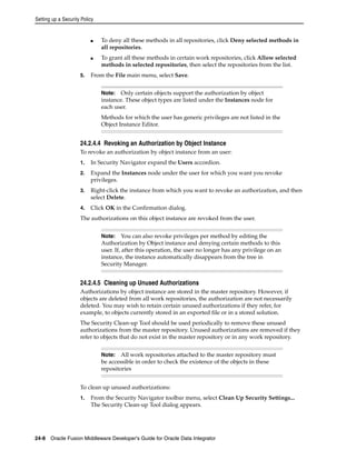 Setting up a Security Policy 
■ To deny all these methods in all repositories, click Deny selected methods in 
all repositories. 
■ To grant all these methods in certain work repositories, click Allow selected 
methods in selected repositories, then select the repositories from the list. 
5. From the File main menu, select Save. 
Note: Only certain objects support the authorization by object 
instance. These object types are listed under the Instances node for 
each user. 
Methods for which the user has generic privileges are not listed in the 
Object Instance Editor. 
24.2.4.4 Revoking an Authorization by Object Instance 
To revoke an authorization by object instance from an user: 
1. In Security Navigator expand the Users accordion. 
2. Expand the Instances node under the user for which you want you revoke 
privileges. 
3. Right-click the instance from which you want to revoke an authorization, and then 
select Delete. 
4. Click OK in the Confirmation dialog. 
The authorizations on this object instance are revoked from the user. 
Note: You can also revoke privileges per method by editing the 
Authorization by Object instance and denying certain methods to this 
user. If, after this operation, the user no longer has any privilege on an 
instance, the instance automatically disappears from the tree in 
Security Manager. 
24.2.4.5 Cleaning up Unused Authorizations 
Authorizations by object instance are stored in the master repository. However, if 
objects are deleted from all work repositories, the authorization are not necessarily 
deleted. You may wish to retain certain unused authorizations if they refer, for 
example, to objects currently stored in an exported file or in a stored solution. 
The Security Clean-up Tool should be used periodically to remove these unused 
authorizations from the master repository. Unused authorizations are removed if they 
refer to objects that do not exist in the master repository or in any work repository. 
Note: All work repositories attached to the master repository must 
be accessible in order to check the existence of the objects in these 
repositories 
To clean up unused authorizations: 
1. From the Security Navigator toolbar menu, select Clean Up Security Settings... 
The Security Clean-up Tool dialog appears. 
24-8 Oracle Fusion Middleware Developer's Guide for Oracle Data Integrator 
 