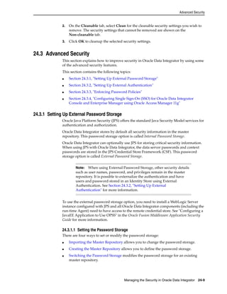 Advanced Security 
2. On the Cleanable tab, select Clean for the cleanable security settings you wish to 
remove. The security settings that cannot be removed are shown on the 
Non-cleanable tab. 
3. Click OK to cleanup the selected security settings. 
Note: When using External Password Storage, other security details 
such as user names, password, and privileges remain in the master 
repository. It is possible to externalize the authentication and have 
users and password stored in an Identity Store using External 
Authentication. See Section 24.3.2, "Setting Up External 
Authentication" for more information. 
Managing the Security in Oracle Data Integrator 24-9 
24.3 Advanced Security 
This section explains how to improve security in Oracle Data Integrator by using some 
of the advanced security features. 
This section contains the following topics: 
■ Section 24.3.1, "Setting Up External Password Storage" 
■ Section 24.3.2, "Setting Up External Authentication" 
■ Section 24.3.3, "Enforcing Password Policies" 
■ Section 24.3.4, "Configuring Single Sign-On (SSO) for Oracle Data Integrator 
Console and Enterprise Manager using Oracle Access Manager 11g" 
24.3.1 Setting Up External Password Storage 
Oracle Java Platform Security (JPS) offers the standard Java Security Model services for 
authentication and authorization. 
Oracle Data Integrator stores by default all security information in the master 
repository. This password storage option is called Internal Password Storage. 
Oracle Data Integrator can optionally use JPS for storing critical security information. 
When using JPS with Oracle Data Integrator, the data server passwords and context 
passwords are stored in the JPS Credential Store Framework (CSF). This password 
storage option is called External Password Storage. 
To use the external password storage option, you need to install a WebLogic Server 
instance configured with JPS and all Oracle Data Integrator components (including the 
run-time Agent) need to have access to the remote credential store. See "Configuring a 
JavaEE Application to Use OPSS" in the Oracle Fusion Middleware Application Security 
Guide for more information. 
24.3.1.1 Setting the Password Storage 
There are four ways to set or modify the password storage: 
■ Importing the Master Repository allows you to change the password storage. 
■ Creating the Master Repository allows you to define the password storage. 
■ Switching the Password Storage modifies the password storage for an existing 
master repository. 
 