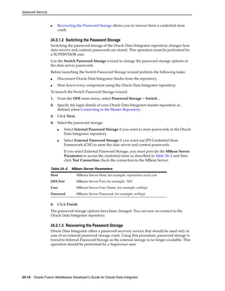 Advanced Security 
■ Recovering the Password Storage allows you to recover from a credential store 
crash. 
24.3.1.2 Switching the Password Storage 
Switching the password storage of the Oracle Data Integrator repository changes how 
data servers and contexts passwords are stored. This operation must be performed by 
a SUPERVISOR user. 
Use the Switch Password Storage wizard to change the password storage options of 
the data server passwords. 
Before launching the Switch Password Storage wizard perform the following tasks: 
■ Disconnect Oracle Data Integrator Studio from the repository. 
■ Shut down every component using the Oracle Data Integrator repository. 
To launch the Switch Password Storage wizard: 
1. From the ODI main menu, select Password Storage > Switch... 
2. Specify the login details of your Oracle Data Integrator master repository as 
defined when Connecting to the Master Repository. 
3. Click Next. 
4. Select the password storage: 
■ Select Internal Password Storage if you want to store passwords in the Oracle 
Data Integrator repository. 
■ Select External Password Storage if you want use JPS Credential Store 
Framework (CSF) to store the data server and context passwords. 
If you select External Password Storage, you must provide the MBean Server 
Parameters to access the credential store as described in Table 24–2 and then 
click Test Connection check the connection to the MBean Server. 
Table 24–2 MBean Server Parameters 
Host MBeans Server Host, for example: mymachine.oracle.com 
JMX Port MBeans Server Port, for example: 7001 
User MBeans Server User Name, for example: weblogic 
Password MBeans Server Password, for example: weblogic 
5. Click Finish. 
The password storage options have been changed. You can now re-connect to the 
Oracle Data Integrator repository. 
24.3.1.3 Recovering the Password Storage 
Oracle Data Integrator offers a password recovery service that should be used only in 
case of an external password storage crash. Using this procedure, password storage is 
forced to Internal Password Storage as the external storage is no longer available. This 
operation should be performed by a Supervisor user. 
24-10 Oracle Fusion Middleware Developer's Guide for Oracle Data Integrator 
 