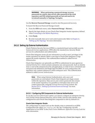 Advanced Security 
WARNING: When performing a password storage recovery, 
passwords for context, data servers, jdbc password of the work 
repository and ESS related passwords are lost and need to be 
re-entered manually in Topology Navigator. 
Use the Recover Password Storage wizard to start the password recovery. 
To launch the Recover Password Storage wizard: 
1. From the ODI main menu, select Password Storage > Recover... 
2. Specify the login details of your Oracle Data Integrator master repository defined 
when Connecting to the Master Repository. 
3. Click Finish. 
4. Re-enter manually data server and context passwords. Refer to Chapter 4, 
"Setting-up the Topology" for more information. 
Note: When using External Authentication, only users and 
passwords are externalized. Oracle Data Integrator privileges remain 
within the repository. Data servers and context passwords also remain 
in the master repository. It is possible to externalize data server and 
context passwords, using the External Password Storage feature. See 
Section 24.3.1, "Setting Up External Password Storage" for more 
information. 
Managing the Security in Oracle Data Integrator 24-11 
24.3.2 Setting Up External Authentication 
Oracle Platform Security Services (OPSS) is a standards-based and portable security 
framework for Java applications. OPSS offers the standard Java Security Model 
services for authentication and authorization. 
Oracle Data Integrator stores all user information as well as users’ privileges in the 
master repository by default. When a user logs to Oracle Data Integrator, it logs 
against the master repository. This authentication method is called Internal 
Authentication. 
Oracle Data Integrator can optionally use OPSS to authenticate its users against an 
external Identity Store, which contains enterprise user and passwords. Such an identity 
store is used at the enterprise level by all applications, in order to have centralized user 
and passwords definitions and Single Sign-On (SSO). In such configuration, the 
repository only contains references to these enterprise users. This authentication 
method is called External Authentication. 
24.3.2.1 Configuring ODI Components for External Authentication 
To use the External Authentication option, you need to configure an enterprise Identity 
Store (LDAP, Oracle Internet Directory, and so forth), and have this identity store 
configured for each Oracle Data Integrator component to refer by default to it. 
Oracle Data Integrator Studio 
The configuration to connect and use the identity store is contained in an OPSS 
Configuration file called jps-config.xml file. See "Configuring a JavaEE 
Application to Use OPSS" in the Oracle Fusion Middleware Application Security Guide for 
more information. 
 