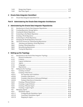 iv 
1.4.3 Design-time Projects......................................................................................................... 1-17 
1.4.4 Run-Time Agent................................................................................................................ 1-17 
2 Oracle Data Integrator QuickStart 
2.1 Oracle Data Integrator QuickStart List .................................................................................... 2-1 
Part II Administering the Oracle Data Integrator Architecture 
3 Administering the Oracle Data Integrator Repositories 
3.1 Introduction to Oracle Data Integrator Repositories ............................................................. 3-1 
3.2 Creating Repository Storage Spaces......................................................................................... 3-2 
3.3 Creating the Master Repository ................................................................................................ 3-4 
3.4 Connecting to the Master Repository ...................................................................................... 3-5 
3.5 Creating a Work Repository...................................................................................................... 3-6 
3.6 Connecting to a Work Repository ............................................................................................ 3-7 
3.7 Changing the Work Repository Password.............................................................................. 3-8 
3.8 Advanced Actions for Administering Repositories .............................................................. 3-8 
3.8.1 Attaching and Deleting a Work Repository..................................................................... 3-9 
3.8.2 Erasing a Work Repository.............................................................................................. 3-10 
3.8.3 Renumbering Repositories .............................................................................................. 3-10 
3.8.4 Tuning the Repository ..................................................................................................... 3-11 
4 Setting-up the Topology 
4.1 Introduction to the Oracle Data Integrator Topology ........................................................... 4-1 
4.1.1 Physical Architecture .......................................................................................................... 4-1 
4.1.2 Contexts................................................................................................................................. 4-2 
4.1.3 Logical Architecture ............................................................................................................ 4-2 
4.1.4 Agents.................................................................................................................................... 4-2 
4.1.5 Languages............................................................................................................................. 4-4 
4.1.6 Repositories .......................................................................................................................... 4-4 
4.2 Setting Up the Topology ............................................................................................................ 4-4 
4.2.1 Creating a Context ............................................................................................................... 4-5 
4.2.2 Creating a Data Server ........................................................................................................ 4-5 
4.2.2.1 Pre-requisites and Guidelines..................................................................................... 4-5 
4.2.2.2 Creating a Data Server ................................................................................................. 4-6 
4.2.2.3 Creating a Data Server (Advanced Settings) ............................................................ 4-8 
4.2.2.4 Testing a Data Server Connection........................................................................... 4-11 
4.2.3 Creating a Physical Schema ............................................................................................ 4-11 
4.2.4 Creating a Logical Schema .............................................................................................. 4-12 
4.2.5 Creating a Physical Agent ............................................................................................... 4-12 
4.2.6 Creating a Logical Agent ................................................................................................. 4-13 
4.3 Managing Agents..................................................................................................................... 4-13 
4.3.1 Standalone Agent.............................................................................................................. 4-13 
4.3.1.1 Configuring the Standalone Agent ........................................................................ 4-14 
4.3.1.2 Launching a Standalone Agent ............................................................................... 4-16 
4.3.1.3 Stopping an Agent..................................................................................................... 4-17 
 