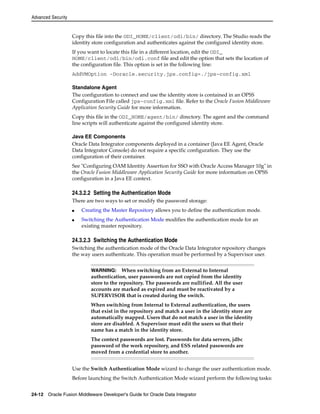 Advanced Security 
Copy this file into the ODI_HOME/client/odi/bin/ directory. The Studio reads the 
identity store configuration and authenticates against the configured identity store. 
If you want to locate this file in a different location, edit the ODI_ 
HOME/client/odi/bin/odi.conf file and edit the option that sets the location of 
the configuration file. This option is set in the following line: 
AddVMOption -Doracle.security.jps.config=./jps-config.xml 
Standalone Agent 
The configuration to connect and use the identity store is contained in an OPSS 
Configuration File called jps-config.xml file. Refer to the Oracle Fusion Middleware 
Application Security Guide for more information. 
Copy this file in the ODI_HOME/agent/bin/ directory. The agent and the command 
line scripts will authenticate against the configured identity store. 
Java EE Components 
Oracle Data Integrator components deployed in a container (Java EE Agent, Oracle 
Data Integrator Console) do not require a specific configuration. They use the 
configuration of their container. 
See "Configuring OAM Identity Assertion for SSO with Oracle Access Manager 10g" in 
the Oracle Fusion Middleware Application Security Guide for more information on OPSS 
configuration in a Java EE context. 
24.3.2.2 Setting the Authentication Mode 
There are two ways to set or modify the password storage: 
■ Creating the Master Repository allows you to define the authentication mode. 
■ Switching the Authentication Mode modifies the authentication mode for an 
existing master repository. 
24.3.2.3 Switching the Authentication Mode 
Switching the authentication mode of the Oracle Data Integrator repository changes 
the way users authenticate. This operation must be performed by a Supervisor user. 
WARNING: When switching from an External to Internal 
authentication, user passwords are not copied from the identity 
store to the repository. The passwords are nullified. All the user 
accounts are marked as expired and must be reactivated by a 
SUPERVISOR that is created during the switch. 
When switching from Internal to External authentication, the users 
that exist in the repository and match a user in the identity store are 
automatically mapped. Users that do not match a user in the identity 
store are disabled. A Supervisor must edit the users so that their 
name has a match in the identity store. 
The context passwords are lost. Passwords for data servers, jdbc 
password of the work repository, and ESS related passwords are 
moved from a credential store to another. 
Use the Switch Authentication Mode wizard to change the user authentication mode. 
Before launching the Switch Authentication Mode wizard perform the following tasks: 
24-12 Oracle Fusion Middleware Developer's Guide for Oracle Data Integrator 
 