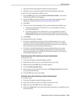 Advanced Security 
■ Disconnect Oracle Data Integrator Studio from the repository. 
■ Shut down every component using the Oracle Data Integrator repository. 
To use the Switch Authentication Mode wizard: 
1. From the ODI main menu, select Switch Authentication Mode.... The Switch 
Authentication Mode wizard appears. 
2. Specify the JDBC connectivity details of your Oracle Data Integrator master 
repository as defined when Connecting to the Master Repository. 
3. Click Next. 
4. The next action varies depending on the current Authentication Mode in use: 
■ If currently using Internal Authentication, you are prompted to switch to 
Managing the Security in Oracle Data Integrator 24-13 
external authentication. 
■ If currently using External Authentication, you are prompted to switch to 
internal authentication. You must provide and confirm a password for the 
SUPERVISOR user that the wizard will automatically create in the repository. 
5. Click Finish. 
The Authentication mode is changed. 
■ If you have switched from external to internal authentication, you can now 
re-connect to the Oracle Data Integrator repository as SUPERVISOR, with the 
password you have provided in the wizard. Once connected, you can edit each 
user to reactivate it and set a password for this user. 
■ If you have switched from internal to external authentication, you can now 
re-connect to the Oracle Data Integrator repository as one of the users with 
supervisor privileges, and re-enable the Oracle Data Integrator users that have 
been disabled during the switch. 
Reactivating Users After Switching to Internal Authentication 
To reactivate a User: 
1. In Security Navigator expand the Users accordion. 
2. Select the user that you want to reactivate from the list of users. 
3. Right-click and select Edit. The User editor appears. 
4. Un-select Allow Expiration Date. 
5. If you want to set a password for this user, click Change Password and enter the 
new password for this user. 
6. From the File main menu, select Save. 
Re-Enable Users After Switching to External Authentication 
To re-enable a User: 
1. In Security Navigator expand the Users accordion. 
2. Select the user that you want to re-enable from the list of users. 
3. Right-click and select Edit. The User editor appears. 
4. Enter in the Name field a user name that matches the login of an enterprise user in 
the identity store. 
 