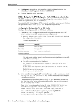 Advanced Security 
5. Click Retrieve GUID. If the user name has a match in the identity store, this 
external user’s GUID appear in the External GUID field. 
6. From the File main menu, select Save. 
24.3.2.4 Configuring the OPSS Configuration File for ODI External Authentication 
The OPSS configuration file is used to configure the policy, credential, and identity 
stores, the login modules, and the audit service. 
By default, the file that configures OPSS services is named jps-config.xml (for Java 
EE applications) or jps-config-jse.xml (for Java SE applications). 
Configuring the Configuration File for ODI Studio 
Configure the configuration file for ODI Studio as follows: 
1. Create a cwallet.sso file (or update it if it already exists) to hide the LDAP 
server bootstrap credentials namely username and password: 
1. In <ODI_HOME>/oracle.odi.studio/oracledi/client/odi/bin run 
the odi_credtool.sh script. 
You will be prompted for: 
Parameter Example 
Map name Map:jps_map 
Key name Key:jps_key 
Bootstrap username User name:cn=orcladmin 
Bootstrap password 
The Map name and Key name is used to associate with the hidden credentials 
and will be used in step 3. 
2. The following message will be displayed: 
The credential has been successfully added to the Oracle wallet file: 
cwallet.sso. 
Please update your jps-config.xml file accordingly on values of the two 
properties: 
bootstrap.security.principal.map, 
bootstrap.security.principal.key 
2. In the same directory, copy the JPS template file jps-config.xml_template to 
jps-config.xml. This jps-config.xml file will be used by default for your 
external authentication. 
3. Configure your LDAP server in the jps-config.xml obtained in the previous 
step with your LDAP server information such as URL, relevant properties and 
also the bootstrap map and key. 
These LDAP properties are listed in the file in the JPS OID LDAP Identity Store 
Service Instance configuration section starting with <serviceInstance 
name="idstore.oid" provider="idstore.ldap.provider">. 
Make sure to match the map and key values given in step 1.1 for the 
bootstrap.security.principal.map and 
bootstrap.security.principal.key properties. 
24-14 Oracle Fusion Middleware Developer's Guide for Oracle Data Integrator 
 