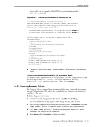 Advanced Security 
Example 24–1 is an example of the LDAP server configuration in the 
jps-config.xml file: 
Example 24–1 LDAP Server Configuration in jps-config.xml file 
-------------- 
<!-- JPS OID LDAP Identity Store Service Instance --> 
<serviceInstance name="idstore.oid" provider="idstore.ldap.provider"> 
<property name="subscriber.name" value="dc=us,dc=oracle,dc=com" /> 
<property name="idstore.type" value="OID" /> 
<property name="bootstrap.security.principal.map" value="jps_map"/> 
<property name="bootstrap.security.principal.key" value="jps_key"/> 
<property name="ldap.url" value="ldap://example.oracle.com"/> 
<extendedProperty> 
<name>user.search.bases</name> 
<values> 
<value>cn=users,dc=us,dc=oracle,dc=com</value> 
</values> 
</extendedProperty> 
<extendedProperty> 
<name>group.search.bases</name> 
<values> 
<value>cn=groups,dc=us,dc=oracle,dc=com</value> 
</values> 
</extendedProperty> 
<property name="username.attr" value="uid" /> 
<property name="groupname.attr" value="cn" /> 
</serviceInstance> 
----------------- 
4. Launch ODI Studio and create a Master repository with external authentication 
Managing the Security in Oracle Data Integrator 24-15 
mode. 
Configuring the Configuration File for the Standalone Agent 
For the Standalone Agent follow the same procedure as for the configuration for ODI 
Studio except that the odi_credtool.sh scripto is located in the <ODI_ 
HOME>/oracle.odi.studio/oracledi/agent/bin directory. 
24.3.3 Enforcing Password Policies 
The Password Policies consist of a set of rules applied on user passwords when using 
Internal Authentication. This set of rules is applied when the password is defined or 
modified by the user. 
To define the password policy: 
1. From the Security Navigator toolbar menu, select Password Policy... 
The Password Policy dialog appears. This dialog displays a list of rules. 
2. If you want your password to expire automatically, check Password are valid for 
(days), and set a number of days after which passwords need to be modified. 
3. Click Add a Policy. The Policy Definition dialog appears. A policy is a set of 
conditions that are checked on passwords. 
4. Set a Name and a Description for this new policy. 
 