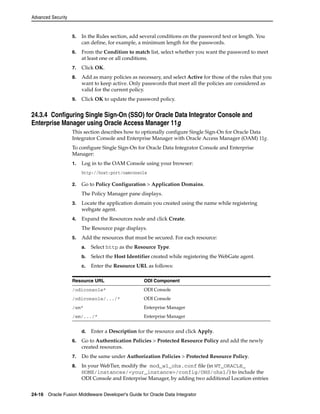 Advanced Security 
5. In the Rules section, add several conditions on the password text or length. You 
can define, for example, a minimum length for the passwords. 
6. From the Condition to match list, select whether you want the password to meet 
at least one or all conditions. 
7. Click OK. 
8. Add as many policies as necessary, and select Active for those of the rules that you 
want to keep active. Only passwords that meet all the policies are considered as 
valid for the current policy. 
9. Click OK to update the password policy. 
24.3.4 Configuring Single Sign-On (SSO) for Oracle Data Integrator Console and 
Enterprise Manager using Oracle Access Manager 11g 
This section describes how to optionally configure Single Sign-On for Oracle Data 
Integrator Console and Enterprise Manager with Oracle Access Manager (OAM) 11g. 
To configure Single Sign-On for Oracle Data Integrator Console and Enterprise 
Manager: 
1. Log in to the OAM Console using your browser: 
http://host:port/oamconsole 
2. Go to Policy Configuration > Application Domains. 
The Policy Manager pane displays. 
3. Locate the application domain you created using the name while registering 
webgate agent. 
4. Expand the Resources node and click Create. 
The Resource page displays. 
5. Add the resources that must be secured. For each resource: 
a. Select http as the Resource Type. 
b. Select the Host Identifier created while registering the WebGate agent. 
c. Enter the Resource URL as follows: 
Resource URL ODI Component 
/odiconsole* ODI Console 
/odiconsole/.../* ODI Console 
/em* Enterprise Manager 
/em/.../* Enterprise Manager 
d. Enter a Description for the resource and click Apply. 
6. Go to Authentication Policies > Protected Resource Policy and add the newly 
created resources. 
7. Do the same under Authorization Policies > Protected Resource Policy. 
8. In your WebTier, modify the mod_wl_ohs.conf file (in WT_ORACLE_ 
HOME/instances/<your_instance>/config/OHS/ohs1/) to include the 
ODI Console and Enterprise Manager, by adding two additional Location entries 
24-16 Oracle Fusion Middleware Developer's Guide for Oracle Data Integrator 
 