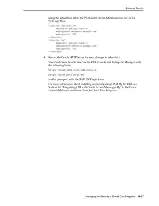 Advanced Security 
using the actual host ID for the WebCenter Portal Administration Server for 
WebLogicHost. 
<Location /odiconsole*> 
SetHandler weblogic-handler 
WebLogicHost webcenter.example.com 
WebLogicPort 7001 
Managing the Security in Oracle Data Integrator 24-17 
</Location> 
<Location /em*> 
SetHandler weblogic-handler 
WebLogicHost webcenter.example.com 
WebLogicPort 7001 
</Location> 
9. Restart the Oracle HTTP Server for your changes to take effect. 
You should now be able to access the ODI Console and Enterprise Manager with 
the following links: 
http://host:OHS port/odiconsole 
http://host:OHS port/em 
and be prompted with the OAM SSO login form. 
For more information about installing and configuring OAM 11g for ODI, see 
Section 3.4, "Integrating ODI with Oracle Access Mananger 11g" in the Oracle 
Fusion Middleware Installation Guide for Oracle Data Integrator. 
 