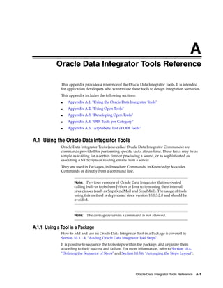 A 
AOracle Data Integrator Tools Reference 
This appendix provides a reference of the Oracle Data Integrator Tools. It is intended 
for application developers who want to use these tools to design integration scenarios. 
This appendix includes the following sections: 
■ Appendix A.1, "Using the Oracle Data Integrator Tools" 
Note: Previous versions of Oracle Data Integrator that supported 
calling built-in tools from Jython or Java scripts using their internal 
Java classes (such as SnpsSendMail and SendMail). The usage of tools 
using this method is deprecated since version 10.1.3.2.0 and should be 
avoided. 
Note: The carriage return in a command is not allowed. 
Oracle Data Integrator Tools Reference A-1 
■ Appendix A.2, "Using Open Tools" 
■ Appendix A.3, "Developing Open Tools" 
■ Appendix A.4, "ODI Tools per Category" 
■ Appendix A.5, "Alphabetic List of ODI Tools" 
A.1 Using the Oracle Data Integrator Tools 
Oracle Data Integrator Tools (also called Oracle Data Integrator Commands) are 
commands provided for performing specific tasks at run-time. These tasks may be as 
simple as waiting for a certain time or producing a sound, or as sophisticated as 
executing ANT Scripts or reading emails from a server. 
They are used in Packages, in Procedure Commands, in Knowledge Modules 
Commands or directly from a command line. 
A.1.1 Using a Tool in a Package 
How to add and use an Oracle Data Integrator Tool in a Package is covered in 
Section 10.3.1.4, "Adding Oracle Data Integrator Tool Steps". 
It is possible to sequence the tools steps within the package, and organize them 
according to their success and failure. For more information, refer to Section 10.4, 
"Defining the Sequence of Steps" and Section 10.3.6, "Arranging the Steps Layout". 
 