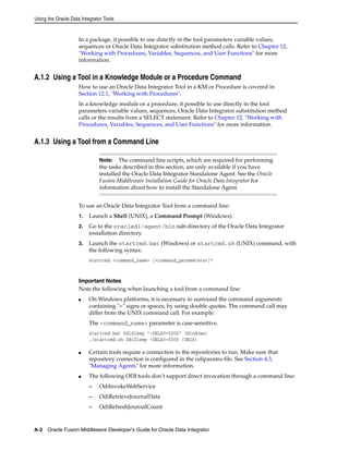 Using the Oracle Data Integrator Tools 
In a package, it possible to use directly in the tool parameters variable values, 
sequences or Oracle Data Integrator substitution method calls. Refer to Chapter 12, 
"Working with Procedures, Variables, Sequences, and User Functions" for more 
information. 
A.1.2 Using a Tool in a Knowledge Module or a Procedure Command 
How to use an Oracle Data Integrator Tool in a KM or Procedure is covered in 
Section 12.1, "Working with Procedures". 
In a knowledge module or a procedure, it possible to use directly in the tool 
parameters variable values, sequences, Oracle Data Integrator substitution method 
calls or the results from a SELECT statement. Refer to Chapter 12, "Working with 
Procedures, Variables, Sequences, and User Functions" for more information. 
A.1.3 Using a Tool from a Command Line 
Note: The command line scripts, which are required for performing 
the tasks described in this section, are only available if you have 
installed the Oracle Data Integrator Standalone Agent. See the Oracle 
Fusion Middleware Installation Guide for Oracle Data Integrator for 
information about how to install the Standalone Agent. 
To use an Oracle Data Integrator Tool from a command line: 
1. Launch a Shell (UNIX), a Command Prompt (Windows). 
2. Go to the oracledi/agent/bin sub-directory of the Oracle Data Integrator 
installation directory. 
3. Launch the startcmd.bat (Windows) or startcmd.sh (UNIX) command, with 
the following syntax: 
startcmd <command_name> [<command_parameters>]* 
Important Notes 
Note the following when launching a tool from a command line: 
■ On Windows platforms, it is necessary to surround the command arguments 
containing "=" signs or spaces, by using double quotes. The command call may 
differ from the UNIX command call. For example: 
The <command_name> parameter is case-sensitive. 
startcmd.bat OdiSleep "-DELAY=5000" (Windows) 
./startcmd.sh OdiSleep -DELAY=5000 (UNIX) 
■ Certain tools require a connection to the repositories to run. Make sure that 
repository connection is configured in the odiparams file. See Section 4.3, 
"Managing Agents" for more information. 
■ The following ODI tools don’t support direct invocation through a command line: 
– OdiInvokeWebService 
– OdiRetrieveJournalData 
– OdiRefreshJournalCount 
A-2 Oracle Fusion Middleware Developer's Guide for Oracle Data Integrator 
 