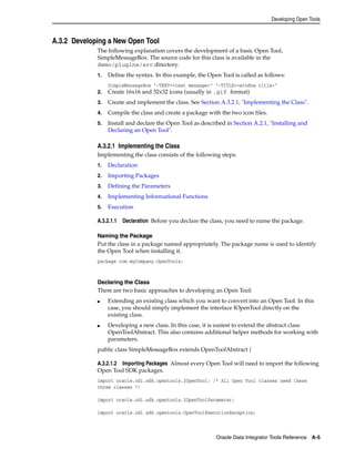 Developing Open Tools 
Oracle Data Integrator Tools Reference A-5 
A.3.2 Developing a New Open Tool 
The following explanation covers the development of a basic Open Tool, 
SimpleMessageBox. The source code for this class is available in the 
demo/plugins/src directory. 
1. Define the syntax. In this example, the Open Tool is called as follows: 
SimpleMessageBox "-TEXT=<text message>" "-TITLE=<window title>" 
2. Create 16x16 and 32x32 icons (usually in .gif format) 
3. Create and implement the class. See Section A.3.2.1, "Implementing the Class". 
4. Compile the class and create a package with the two icon files. 
5. Install and declare the Open Tool as described in Section A.2.1, "Installing and 
Declaring an Open Tool". 
A.3.2.1 Implementing the Class 
Implementing the class consists of the following steps: 
1. Declaration 
2. Importing Packages 
3. Defining the Parameters 
4. Implementing Informational Functions 
5. Execution 
A.3.2.1.1 Declaration Before you declare the class, you need to name the package. 
Naming the Package 
Put the class in a package named appropriately. The package name is used to identify 
the Open Tool when installing it. 
package com.myCompany.OpenTools; 
Declaring the Class 
There are two basic approaches to developing an Open Tool: 
■ Extending an existing class which you want to convert into an Open Tool. In this 
case, you should simply implement the interface IOpenTool directly on the 
existing class. 
■ Developing a new class. In this case, it is easiest to extend the abstract class 
OpenToolAbstract. This also contains additional helper methods for working with 
parameters. 
public class SimpleMessageBox extends OpenToolAbstract { 
A.3.2.1.2 Importing Packages Almost every Open Tool will need to import the following 
Open Tool SDK packages. 
import oracle.odi.sdk.opentools.IOpenTool; /* All Open Tool classes need these 
three classes */ 
import oracle.odi.sdk.opentools.IOpenToolParameter; 
import oracle.odi.sdk.opentools.OpenToolExecutionException; 
 