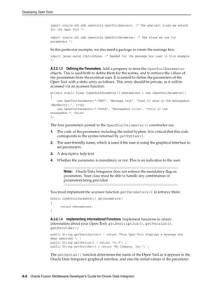 Developing Open Tools 
import oracle.odi.sdk.opentools.OpenToolAbstract; /* The abstract class we extend 
for the Open Tool */ 
import oracle.odi.sdk.opentools.OpenToolParameter; /* The class we use for 
parameters */ 
In this particular example, we also need a package to create the message box: 
import javax.swing.JOptionPane; /* Needed for the message box used in this example 
*/ 
A.3.2.1.3 Defining the Parameters Add a property to store the OpenToolParameter 
objects. This is used both to define them for the syntax, and to retrieve the values of 
the parameters from the eventual user. It is easiest to define the parameters of the 
Open Tool with a static array as follows. This array should be private, as it will be 
accessed via an accessor function. 
private static final IOpenToolParameter[] mParameters = new IOpenToolParameter[] 
{ 
new OpenToolParameter("-TEXT", "Message text", "Text to show in the messagebox 
(Mandatory).", true), 
new OpenToolParameter("-TITLE", "Messagebox title", "Title of the 
messagebox.", false) 
}; 
The four parameters passed to the OpenToolParameter() constructor are: 
1. The code of the parameter, including the initial hyphen. It is critical that this code 
corresponds to the syntax returned by getSyntax(). 
2. The user-friendly name, which is used if the user is using the graphical interface to 
set parameters. 
3. A descriptive help text. 
4. Whether the parameter is mandatory or not. This is an indication to the user. 
Note: Oracle Data Integrator does not enforce the mandatory flag on 
parameters. Your class must be able to handle any combination of 
parameters being provided. 
You must implement the accessor function getParameters() to retrieve them: 
public IOpenToolParameter[] getParameters() 
{ 
return mParameters; 
} 
A.3.2.1.4 Implementing Informational Functions Implement functions to return 
information about your Open Tool: getDescription(), getVersion(), 
getProvider() 
public String getDescription() { return "This Open Tool displays a message box 
when executed."; } 
public String getVersion() { return "v1.0"; } 
public String getProvider() { return "My Company, Inc."; } 
The getSyntax() function determines the name of the Open Tool as it appears in the 
Oracle Data Integrator graphical interface, and also the initial values of the parameter. 
A-6 Oracle Fusion Middleware Developer's Guide for Oracle Data Integrator 
 