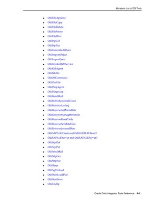 Alphabetic List of ODI Tools 
Oracle Data Integrator Tools Reference A-11 
■ OdiFileAppend 
■ OdiFileCopy 
■ OdiFileDelete 
■ OdiFileMove 
■ OdiFileWait 
■ OdiFtpGet 
■ OdiFtpPut 
■ OdiGenerateAllScen 
■ OdiImportObject 
■ OdiImportScen 
■ OdiInvokeWebService 
■ OdiKillAgent 
■ OdiMkDir 
■ OdiOSCommand 
■ OdiOutFile 
■ OdiPingAgent 
■ OdiPurgeLog 
■ OdiReadMail 
■ OdiRefreshJournalCount 
■ OdiReinitializeSeq 
■ OdiReverseGetMetaData 
■ OdiReverseManageShortcut 
■ OdiReverseResetTable 
■ OdiReverseSetMetaData 
■ OdiRetrieveJournalData 
■ OdiSAPALEClient and OdiSAPALEClient3 
■ OdiSAPALEServer and OdiSAPALEServer3 
■ OdiScpGet 
■ OdiScpPut 
■ OdiSendMail 
■ OdiSftpGet 
■ OdiSftpPut 
■ OdiSleep 
■ OdiSqlUnload 
■ OdiStartLoadPlan 
■ OdiStartScen 
■ OdiUnZip 
 